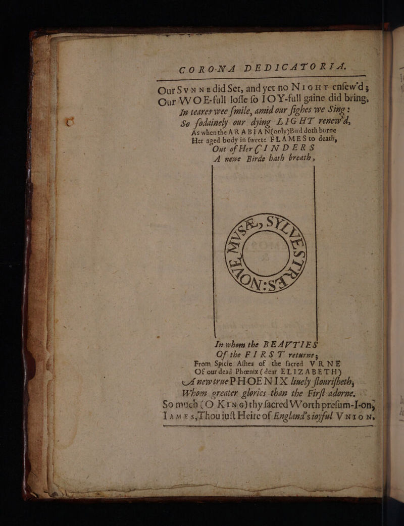 GO ELE cp POO I RCA RTE ESS. Our W OE-full lofle 10 Y-full gaine did bring, In teares wee [mile, anid our fighes we Sing: So fodainely our dying LIGHT renewd, As whenthe AR A BIA N(only)Bird doth burne ‘Her aged body in fweete FLAMES to death, Out of Her CINDER S A newe Birde bath breath, . | eee . In whom the BEAV TIES Of the FIRST returne; From Spicie Afhes of the facred VR NE £ our dead Phoenix (dear ELIZABETH) A newtrue PHOENIX liunely flourifheth, Whom oreater glorics than the Firft adorne, im} , ’ ~ i Tames, fhouiut Heire of Exglund’sinful Vuron, § ”