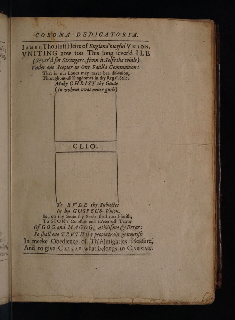 Sn Wd, 4) i, i \ } | | { | i | | | taal \-10lly a : 3 ree : : —s ~ = _ a —' : S * aot “CORONA DEDICATORIA. ee } eee ‘ a TNE SS ee VNITING now too This long fever'd ILE (Sever d for Strangers, from it Selfe the while) | Vader one Scepter in One Faith's Communjon : | That in oyr Loues may never bee dif-vnion, . Throughout-all Kingdomes in thy Regall Sule, (lz uvhom vvas nener gnile) CLIO. | _ mrs o = + ao ah i ~ eer ail pT AO a te ome To RVLE thy Subietles : In his GOSP EL’S- Vuion, So, on thy Seate thy Seede fhall ever Florifh, To STON’s Comfort and th’eternzll) Terror Of GOG and MAGOG, Athéifme dy Error: So flall one TRVT H thy peopletrain dy nourifp In meeke Obedience, of Th Almightics. Pleafare, And to give Cais ar whav belongs to Canis ae.