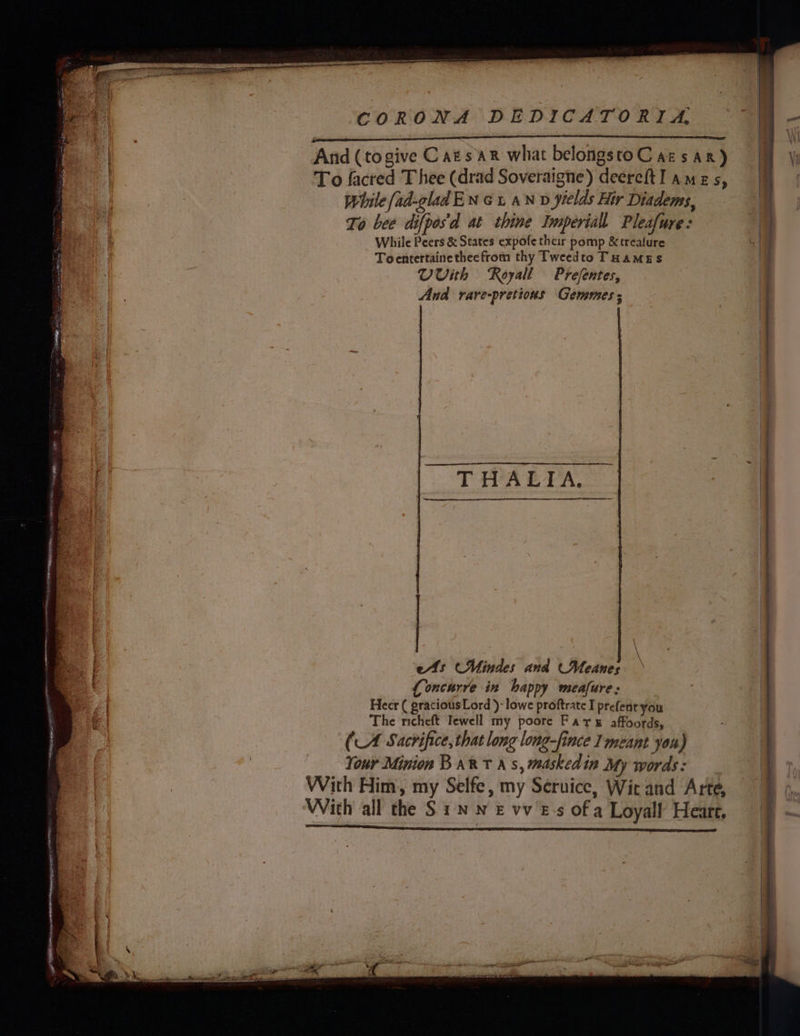 =I aioe B = a ne GORE nf TS a re eR AES St LE oI ; CORONA DEDICATORIA To facred Thee (drad Soveraigne) deeretI ames, | While ad-glad EN Gt, aN v yields Hir Diadems, i To bee difpos'd at thine Imperiall Pleafure: a _ While Peers &amp; States expofe thar pomp &amp;treature ( Toentertainetheefrom thy Tweedto THAMES . Uvith Royall Prefentes, And rare-pretious Gemmmes ; TIARAS VAL es (Mindes and (Meanes Loncurre in happy meafure: Heer ( gracious Lord )- lowe proftrate I prefent you The nicheft Tewell my poore Fars affoords, (A Sacrifice, that long long-fince 1 meant you) | Your Minion BART As, maskedin My words: | With Him, my Selfe, my Service, Wit and Arte, 7 ‘With all the S 1. Nn £ vv £-s of a Loyall Heart, 7