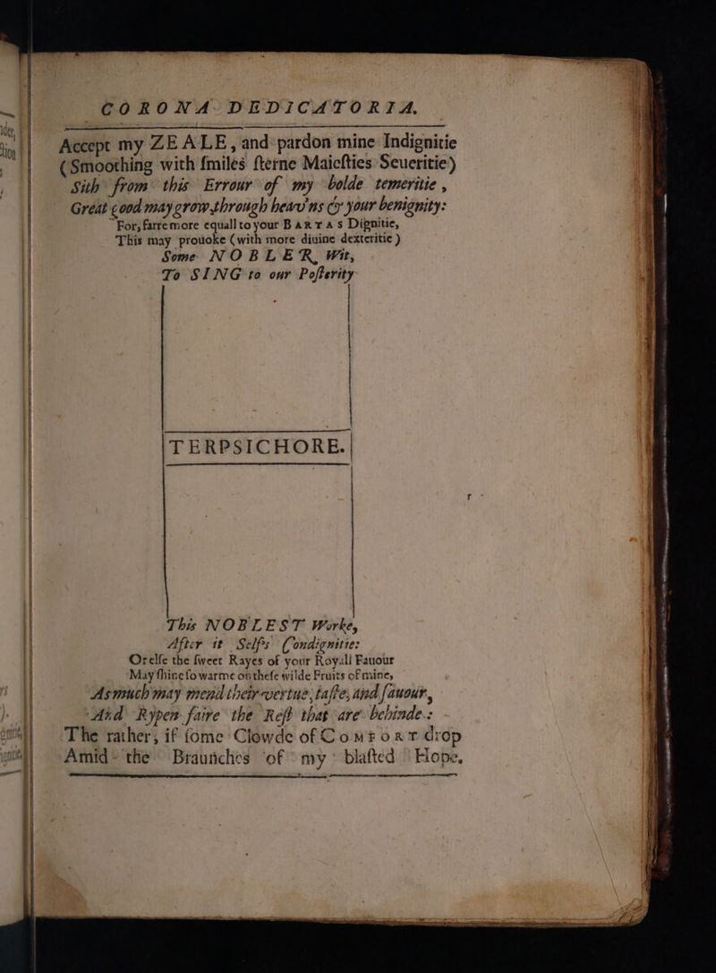 Accept my ZE ALE, and:pardon mine Indignitie (Smoothing with {miles fterne Maicfties Seueritie) Sith from™ this Errour of my bolde temeritie , Great ¢ood may grow through heav'ns cy your benignity: | “For, farremore equallto your Barras Dignitie, } | This may provoke (with more divine dexteritic ) | Some NOBLER, Wit, To SING to our Pofterity | ; | TERPSICHORE. SS SS This NOBLEST Worke, After it Seles (ondignitie: | Orelfe the fweet Rayes of your Royall Fauour | May fhine fo warme on thefe wilde Fruits of mine, Asmuch may menil their vertue;tafte, and fauour,, Aid Rypen faire the Reft that are beiinde.: - Suth}) The rather, if fome Clowde of Com? oat drop Amid~ the Braunches ‘of “my ° blafted “Hope. .