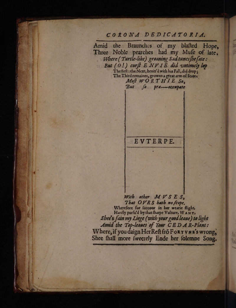 Amid the Braunches of my_ blafted Hope, | Three Noble pearches had my Mufe of late, — Where ( Turtle-like) groaning Sadtunesfhefate: Bat (0!) curfi ENV IE did vntimely lop Thetirit : the Next, bruiz’d with his Fall, did drop; The Third remaines, growen a great armof States : Moff WORTHIE So, i But fo pra—occnpate . EVTERPE. With ethr ALVSES, That OVRS bath no cope, Wherefore for fuccour in her wearie flight, Hardly purfu’d by that tharpe Vulture, Wanrs Shee's fain my Liege (with your good leaue) to light Amid the Ti ei Of Your CEDAR-Plant: | Where, if you daign HerReft fr6 Fort vax's wrong, Shee fhall more {weetely Ende her folemne Song,