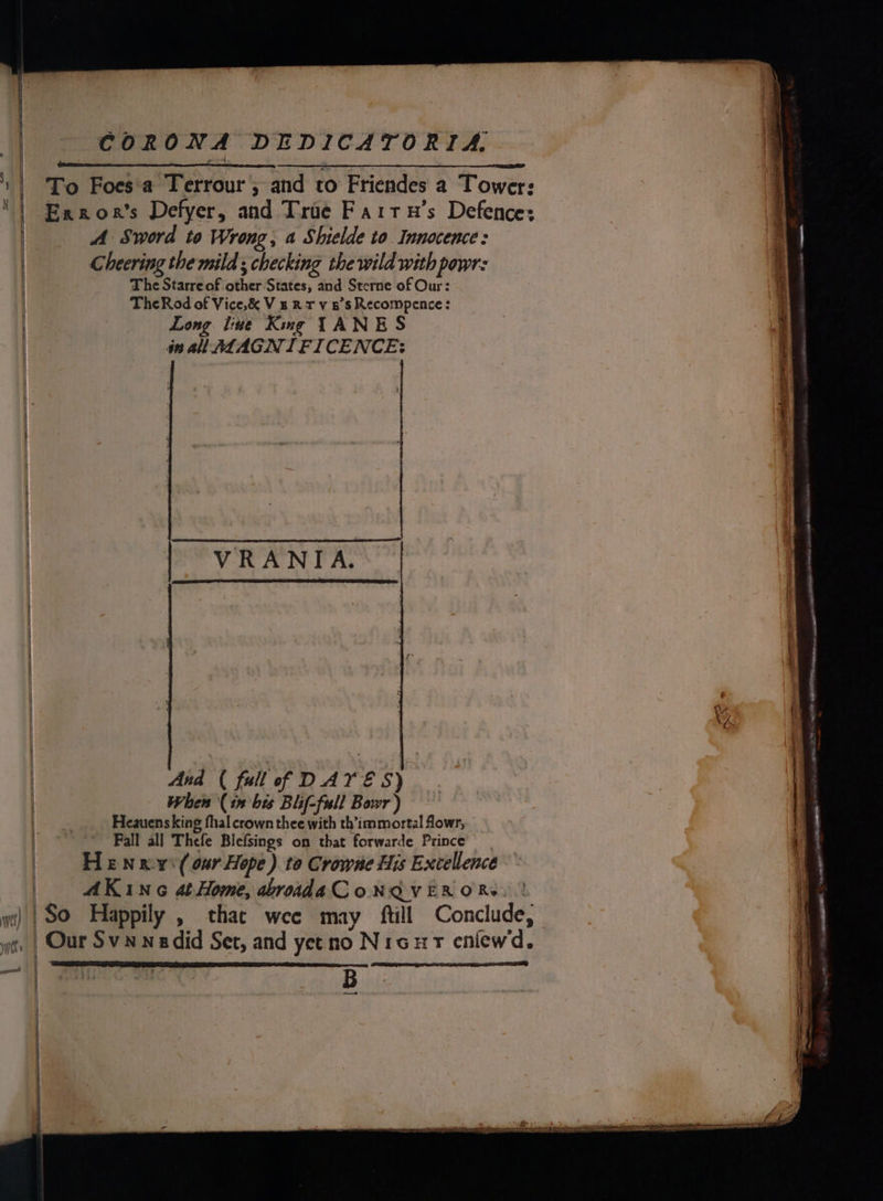 r wet) CORONA DEDICATORIA, To Foes‘a Terrour , and to Friendes a Tower: Exxor’s Defyer, and Troe Fartu’s Defence: A Sword to Wrong, a Shielde to Innocence: Cheering the mild ; checking the wild with powr: The Starre of other States, and Sterne of Our: TheRod of Vice,&amp; Vs RT v 5's Recompence: Long liue Kung TANES in a@ulTLAGNIFICENCE: And ( full of DATES) When (in bis Blif-full Bowr) Heauens king fhal crown thee with th’immortal flowr, Fall all Thefe Blefsings on that forwarde Prince HEN v( our Hope) to Crowne His Excellence AK ING 4t-Home, abroada CoNQVER ORs. B