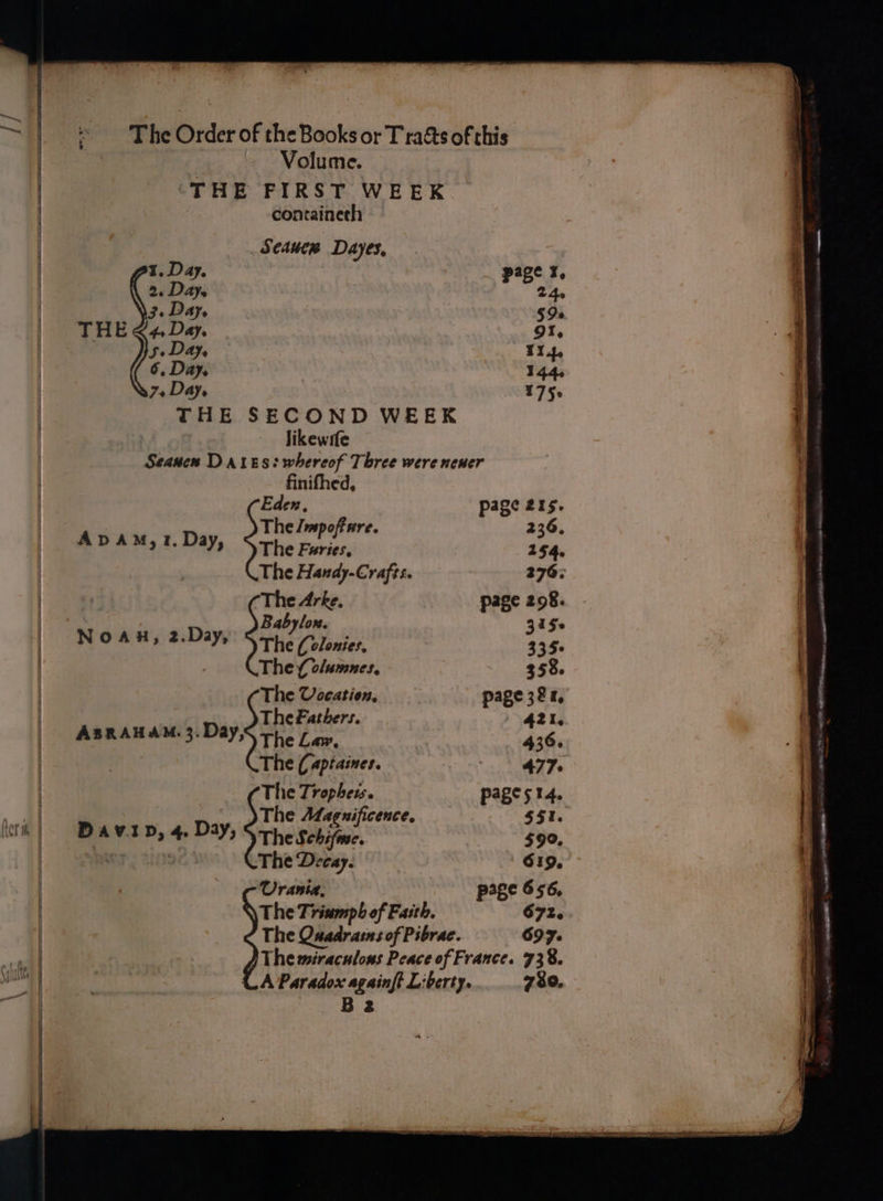 The Order of the Books or T rats ofthis Volume. ‘THE FIRST WEEK containeth ; Seauerw Dayes, 1, Day. eae. pape. ¥, 26 Daye 24e Fe Day, 59s THE &lt;4Da¢y. got. ! js» Day, | 114, 6, Day, W44e 7+Day. 175. THE SECOND WEEK likewrfe Seanen Dares: whereof Three were nener finifhed, (Eden, page 215. The Jmspoftare. 236, ApdAm,1.Day, Srhe Furies. 254. The Handy-Crafts. 276; ‘The Arke. page 298. : D Baby low. 3 15s Noa, 2.Day, The Colonies, 335° The folumnes, 3538. The Vocation, page 381, The Fathers. 421, ABRAHAM. 3. Day, The Law. 436. The (aptaines. A Sy 2 The Tropheis. pages 14. The Maguificence. $51. ad RMT Ps * » ay 2) The Schifme. $99, The Decay. | (6319, -