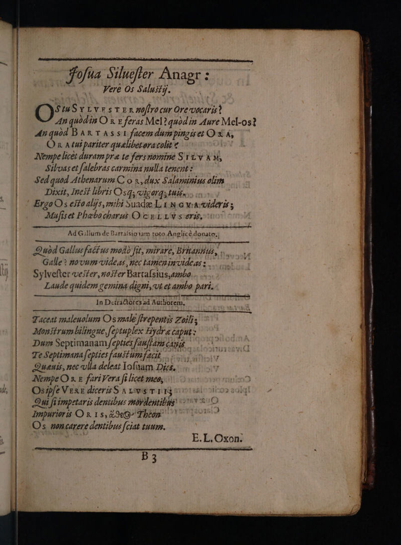 | fofua Sehatai Aniaaa Vere Os Saluity. (\StaSytvestenxnoftrocur Orevocaris? An quodin Or £ feras Mel ? quodin Aure Mel-os? Anquod BART AS st facemdumpingiset OX A, Or atu pariter qualibetoracolit | Nempe licet duram pre te fers nomine St tv &amp; M, Silvas et falebras carmina nulla tenent: Sed quod AthenarumC o3,dux Salaminius olim Dixit, Inest libris sq, vigor; tuis. ErgoOs esto alys, mibi Suade Line waviderts ; Mufiset Phebo charus O cent Lv seri. Ad Gallium de Barrafsioiam roto Anglicé donate, Quod Gallus facius modo fit, mirare, Britannia, Galle? novum videas, nec tameninvideass. Sylvefter vester, woster Bartalsius,ambo... .... Laude quidem gemina digni, vt et ambo pari. In DetraCtore’s ad Authorem, ope BLES Ow Sere = Taceat maleuolum Os male firepentis Zoilis Monitrum bilingue,feptuplex Hydra caput: Dum Septimanam fepties fauftam canys Te Septimanafepties faustumfacit.. Quanis, nec vila deleat lofaam Dizs. NempeO 3 &amp; fariVera fi licet meo, Osipfe Vere dicerisS arisen 11y Qui fiimpetaris deniibus movdentibas’ Impurioris QO 8 18, &amp; 9G? Lheon Os woncarere dentibus {ciat tuum. E.L, Oxon. | B 3 Witla 0 a0 tase nse eal _ 6 i a i aa a