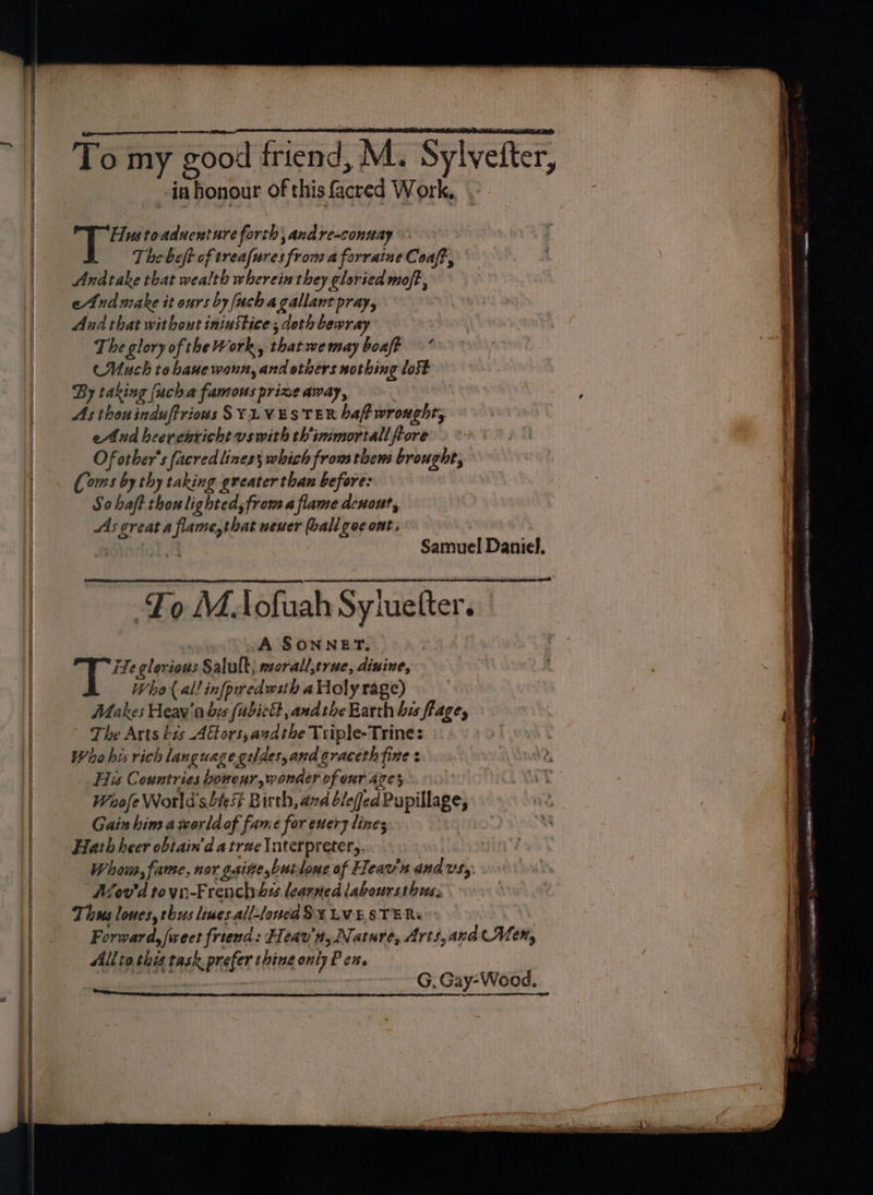-iahonour of this facred Work, Hustoaduentare forth, andre-conuay The bet of treafures from a forraine Coaft, Andtake that wealth wherein they gloried moft, eAnd make it ours by {uch a gallant pray, And that withowe ininStice; doth bewray The glory of the Work, that wemay boaft —* Much tobauewann, and others nothing lost By taking (uch a famous prize away, As thouinduftrious SYLVESTER baf wrought, eAnd heerenricht vswith thimmortall fore Of other's facredlines; which from thems brought, (ous by thy taking greater than before: So haft thou lighted, from aflame denout, As creat a flame,that uener ball goc ont. a Samuel Daniel. To MAofuah Syiuetter. A SONNET. 2 as clerious Salult; morall,true, dinine, Who al! infpiredwsth a Holy rage) Makes Heav'a be (fubictt, and the Earth hes flage, The Arts bis Attors, azdthe Triple-Trine: Who his rich language geldes,and graceth fine His Countries bovenr, wonder of eur are} Waofe World's be Birth, avd bleed Pupillage, Gain him a world of fame for euery lines Hath heer obtain’d a trae lnterpretery. Whom, fame, nor gaite butlone of Heav'n and vs,: Mov'd tovn-Frenchibss learned laboursthuss Tious loues, thus lines all-loued SX LVESTER. er Mee &lt;= = ~