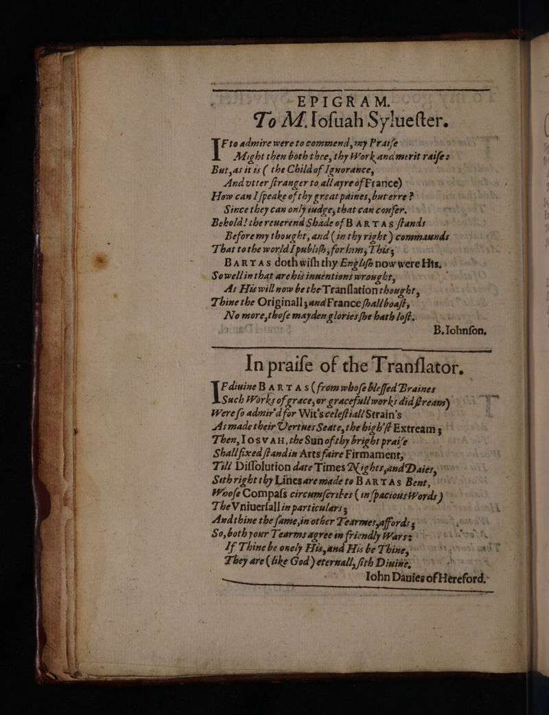 YF to admire were to commend, my Praise Might then both thee, thy Work andmerit raifes But, as it s ( the Coild of Ignorance, And utter firanger toallayreofFrance) How can I fpeake of thy great paines, but erre ? Since they can only iudge,that can confer. Behold! thereuerend Shade of Bart as ftands Before my thought, and (inthy right ) commaunds That tothe world I publifs;forlamsT bis, © Barras dothwiththy Engi now were His, Sowellin that archi innentions wrought, ) As His will now be the Tranflationtheughr, Thine the Originall;azdFrance fhallboaft, No more,thofe mayden glories foc hath loft. PLE Sl, B. ee In praife of the Tranflator, - dinineBART AS( from whofe bleffed Braines Sach Works of grace,or gracefull works did fream) . Were fo admir'd for Wit'sceleffiall Strain’s | As made their Vertues Seate, the bigh'f Extream ; Then, Losv an, the Sun of thy bright praie - Shallfixed ftandin Arts faire Firmamen t; Tilé Dillolution dare Times N ights,andDaies, Seth right thy Linesaremadeto BART As Bent, Woofe Compals circumsfcribes (12 /pacionsWords ) TheVniuertall iz particulars s | Andthine the fame,in other Tearmesyaffords s So, both your Tearms agree sin fricnaly Warss VO If Thine be onely His,and His be Thine, °° SS They are ( like God) eternal, fith Diuime °° *