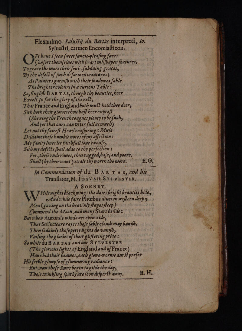 SL TRS Flexanimo Salusty du Bartas interpreti, Jo. Sylueftri, carmen Encomialticon. () Fr haue I feen {weet fancie-pleafing faces (onfort themfelses with (wart misfhapen features, Togracethe morethetr faul--(abduing graces, By the defect of (uch deformed creatures 3 As Painters garnifh with their foadowes fable The brighter colonrsin a curious Table: S0,EngifpB aR TAs, though thy beauties, heer Excell fo far the glory of the rest, That Franceand England doth must holdthee deer, Sith both their gloriesthou haft heer expreft (Shewing the French tongues plenty to be fuch, And yet that ours canvtter fullas much) Let not thy faireft Heav’n-afpiring Mufe Difdainethefe humble notes of my affettion: My faulty lines let faithfullloue excufe, Sith my defects foall adde to thy perfetiton For, theferuderimes, thus ragged,bafe, and poore, Shall (by their want) exalt thy worth the more, E.G, ae ———— In Commendation of du BAR t as, and his Tranflatcor,M.losVAH SYLVESTER, A SONNET, V Hile nights black wings the daies brig bt beauties bide, eAnd while faire Phoebus dines sn wefern deep 5 Aten (gazing on thehcar'nly fiages freep) Commend the Moon, aid many Stars be [ide : But when Autora’s windowes open wide, That Sol’sclearerayes thofe fable clonds may banifh, Then fodainly thofepetty hghts dovanify, Vailing the glories of their gliftering pride : SowbileduB AR TAs andonr SYLVESTER (The glorions lights of England and of France) Hane hid their beames,each glowe-worme durSt prefer His feeble glimpfe of glimmering radsance : But, now thefe Suns begin togitde the day, | Thofetwinkling (parks are [oon difperst away, R. H.