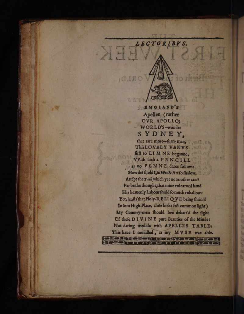enemy 3} e PRB Ae oe ep >: - i eieunreton “entis sencncsammcnaneatacesiitiial ene apes De oe ay 19° af Fale, wv Vat OB re tce a me Se Nee . - oer oa 7. “5M - ‘tee $3 so GS : PO eee na a FEIT Sar se - yun LECTORIBFS. ENGLAND’S Apelles -( rather OVR. APOLLO) WORLD'S --wonder SYDNEY, that rare more=-than- man, ThisLOVELY VENVS firft to LI M NE beganne, VVith fuha PENCILE ..as no. PENNE, dares follow: « _, Howthé fhold¥,in Wit & Artfo fhalow, |’ - Attépt the Zzsk which yet none other can? Far bethe thought,that mine vnlearned hand His heauenly Labour fhold fo much ynhallow: Yet, leaft (that Holy-R ELI Q.VE being thrin'd Infom High-Place, clofelockt £5 commonilight ) My Country-men fhould bee debarr’d the fight Of thee DI VINE pure Beauties of the Miades Not daring meddle with APELLES TABLE;