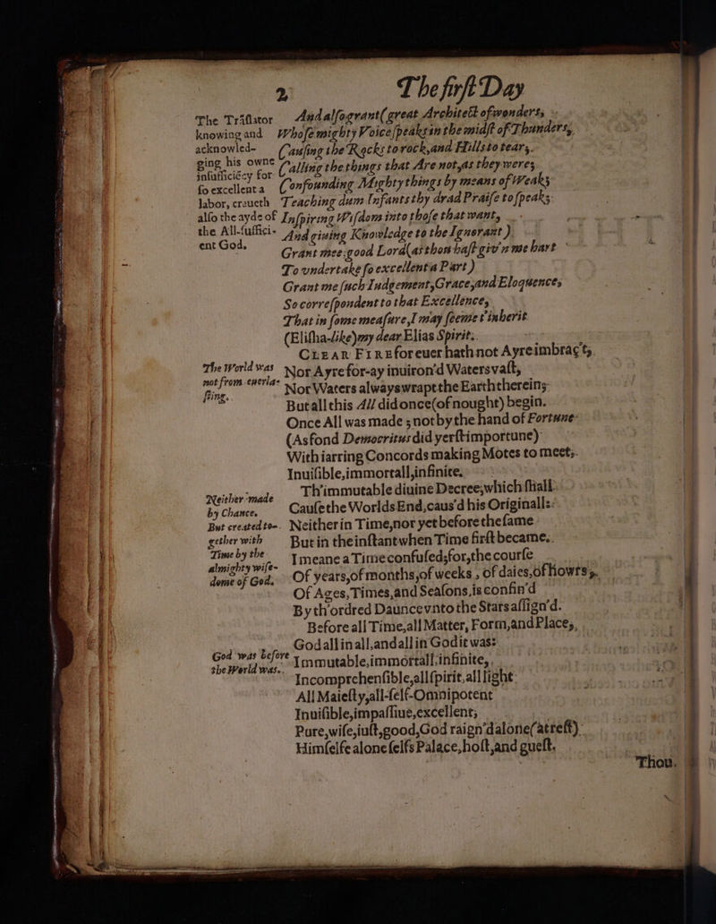 PP theca a The Trifator Aadalfagrant(great Architect ofwonderss - knowing and Whofe mighty Voice fpeaksin the miaft of Thunders, ackn ae led~ Causfing the Racks to rock,ana Fiillsto teary. a + new ey (Calling the things that Are not,as they-weres foexcellenta (onfounding Mighty things by means of Weak labor, crzucth Teaching dum Infants thy arad Pratfe to {peaks alfo the ayes of Infpiring Wifdom into rhofe that want, _ fe Selo * And giaing Knowledge to the Ignorant ). i Grant mee;good Lord(as thon halt giv nme hart’ To undertake fo excellentia Part ) Grant me (uch Iudgement,Grace,and Eloquence, Socorre{pondent to that Excellence, That in {ome meafure,I may feeme inherit (Elifha-dike) my dear Elias Spirit. . ye Crear Fireforeuer hathnot Ayreimbra¢ ty. ase caethec NOR Ayre for-ay inuiron’d Watersvatt, fing. Nor Waters alwayswraptthe Earththereins: s Butall this 4// didonce(of nought) begin. Once All was made ; not bythe hand of Fortune: (Asfond Democritus did yerftimportune) With iarring Concords making Motes to meets. Inuifible,immorall,in finite. Reicher made Thimmutable diuine Decree,which fhall by Chance, Gaulethe WorldsEnd,caus'd his Originalls: But createdto-. Neitherin Time,nor yet beforethefame. gether . But in theinftantwhen Time firft became.. price te ~. ImeaneaTime confufed;for,thecourfe | dome of Gods OF years,of months,of weeks , of daies,of howrs’s, Of Ages, Times,and Seafons.is eonfin’d By thordred Dauncevnto the Stats affign’d. Before all Time,all Matter, Form,andPlace;, Godallinall,andallin Godit was: Immutable,immortall,infinite, Incomprchenfible,all (pirit.alllighe: All Maielty,all-felf-Ommipocent Invifible,impaffiue,excellent; Pure,wife,iult,good,God raign‘dalone(atreft). Him(elfe alone felfs Palace, holt,and gueft. God ‘was before the Werld was..