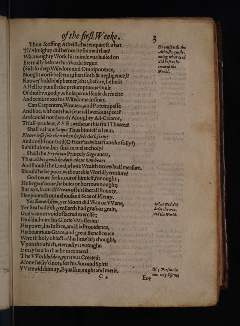 ee ae Thou fcoffing Atheift,thatenquireft,what | Th’Almighty did before he framed that? What weighty Work hismindewas bufiedon Eternally beforethis World begun (Sith fo deep Wifedom and Omnipotence, Nought worfe befeems,then floch &amp; negligence)? Knowe(boldbla(phemer )chat,before,hebuile AHellto punifh the prefumptuous Guile Of thofevngodly, whofe proud fenfe dares cite Andcenfuretoo his Wifedome infinite. Can Carpenters,Weauers,and Potters pafle And liue, withouttheirfeucrall worksa (pace? Andcould notthenth’ Almighty All-Creator, | Tivall-prudent,2 EE ; without this frail Theater? Shall valiant Scipio Thushimfelf eftcem, Nener leffe foletben when he fole doth feem? | And could not God(O Heav'ns! what frantike foll y!) Subfiftalone, but fink in melancholy? Shall the Pryénian Princely Sage auerr, That a//bis goods he doth about himbears Andfhould the Lord,whofe Wealth exceeds al] meafure, Should he be poor, withoutthis Worldly treafure? God neuer fecks,outof himfelf,for ought ; He begsofnone,hebuies or borrows nought; But aye, from th’Oceam of hisliberall Bounty, Hee poureth outathoufand Seas of Plenty. Yer Eurasblew, yer Moon did Wax or VVane, Yer Sea had Fifh,yerEarth had grafs or grain, God was not void offacred exercifes He didadmire his-Glorie’s Myfteries: His power,hislultice,andhisProuidence, His bountiousGrace,and great Beneficence Were th’holy.obiect of his heav'nly thought, Vponthewhich,eternallyit wrought. Tt may bealfothat he meditated The VVorlds/déa,yer it was Created: Alone heliv’dnot; for hisSon.and Spirit 3 VVerewithhimay,Equallinmightand merit, - bent See o ‘ag vant C3 Egg io Flee Heconfuteth the Atheifis,quepi. ening what Ged did before he created the world e What God did beforehecrea- ted the World,