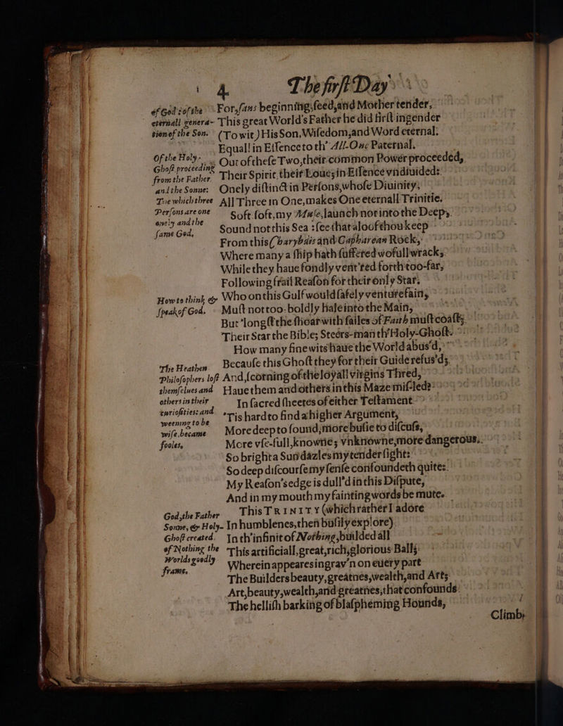 Sociene oR ; “ eee - ‘ ian Ste hc aiae ee ee a Pia a ae reser eee aie i ef God ofthe tionof the Sox. Of the Holy andthe Sonue: The fir Days For, fans beginning (eedand Mother tender, (Towit) HisSon,Wifedom,and Word eternal: Eguall in Effenceto th’ -4//-One Paternal. - Ourofthefe Two, their:common Power proceeded, Their Spirie. theif Louesin Eilence vindivideds: Onely diftinctin Perfons,whofe Diuinity; Perfons are one onely andthe Speak of God. The Heathen. Soft.foft, my 77#,launch nor into the Deepy. Sound not this Sea :(eethataloofthoukeep - From this(barybais andCapharean Rock, Where many a fhip hath fufféted wofullwrack;, While they haue fondly verit’ted forth'too-far, Following frail Reafon fortheironly Star. ~~ Who onthis Gulf would fafelyventurefain, Mutt nottoo: boldly Kaleinto the Main, But ‘long the fiearwith failes of Fash How many finewits\haue the Worldabus‘d,’™ - Becaufe this Ghott they for their Guide refus'ds.” others in their cwriofties: an weenng to be wife became fooles, In facred (heetes of either Teltament.~ ’Tis hardto findahigher Argument, — More deepto found;more bufie to difcufs, So brighta Sundazlesmytender fights: : So deep difcourfemy fenfe confoundeth quites. My Reafon’sedge is dull’din this Difpute, And in my mouthmy faintingwords be mutes. ThisTR1N11T Y (whichratherl adore Worlds good, frame. - The Buildersbeauty,greatnes,wealth,and Arts: Art,beauty,wealth,and greathes,that confounds: The hellith barking of blafpheming Hounds,” Climb; A EES eS —— CS et om ee