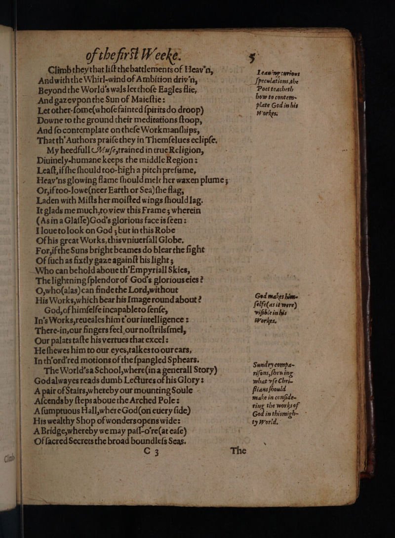 Climb they that lift the battlements of Heav'n, Andwiththe Whirl-wind of Ambition driv’n, Beyond the World's walsletthofe Eagles flie,. And gazevponthe Sun of Maicftie: Let other-fome(whole fainted {piritsdo droop) Downe to the ground their meditations ftoop, And focontemplate onthefe Workmanhhips, Thatth’ Authors praifethey in Themfelues eclipfe, My heedfull%w/e,trained in true Religion, Diuinely-humane keeps the middle Region: Leatt,if fhe fhouldtoo-higha pitchprefame, Heav’ns glowing flame fhould melt her waxen plume; Or, if too-lowe(neer Earth or Sea) fhe flag, Laden with Mitts her moifted wings fhould lag. It glads me much,toview this Frame; wherein (AsinaGlatle)God’s glorious face is een: Ilouetolook onGod ;but inthis Robe Ofhis great Works, thisvniuerfall Globe. For, ifthe Suns bright beames do blear the fight Of {uch as fixtly gaze againlt his light ; Thelightning fplendorof God's gloriouseies ? O,who(alas)can findethe Lord,without His Works,which bear his Image round about ? God, of himfelfeincapableto fenfe, In’s Works, reueales himt ourintelligence : There-in,our fingers feel,ournoftrilsfmel, Our palatstafte his vertues that excel ; He fhewes him to our eyes,talkesto ourcars, Inthord’red motions of the{pangled Sphears. The World’sa School,where({ina generall Story) Godalwayes reads dumb Lectures of his Glory : A pair of Stairs, whereby our mounting Soule Alcendsby ftepsabouethe Arched Pole: A fumptuous Hall,whereGod(on cuery fide) His wealthy Shop of wondersopens wide: A Bridge,whereby we may pail-o're(at eafe) Of facred Secrets the broad boundlefs Seas. C 3 leas me cuvioNs _ Speculations, the Poet teachetl, how to contem~ plate God in his Warkes, Ged makes hime felfe(as it were) vifthle in his Workes, Sundry compa~ rifons,fhew ing what vfe Chrie make in cenfide- ring the works of God in thismigh- » Je Re ed as eR OOO ce le Ware 7: ~