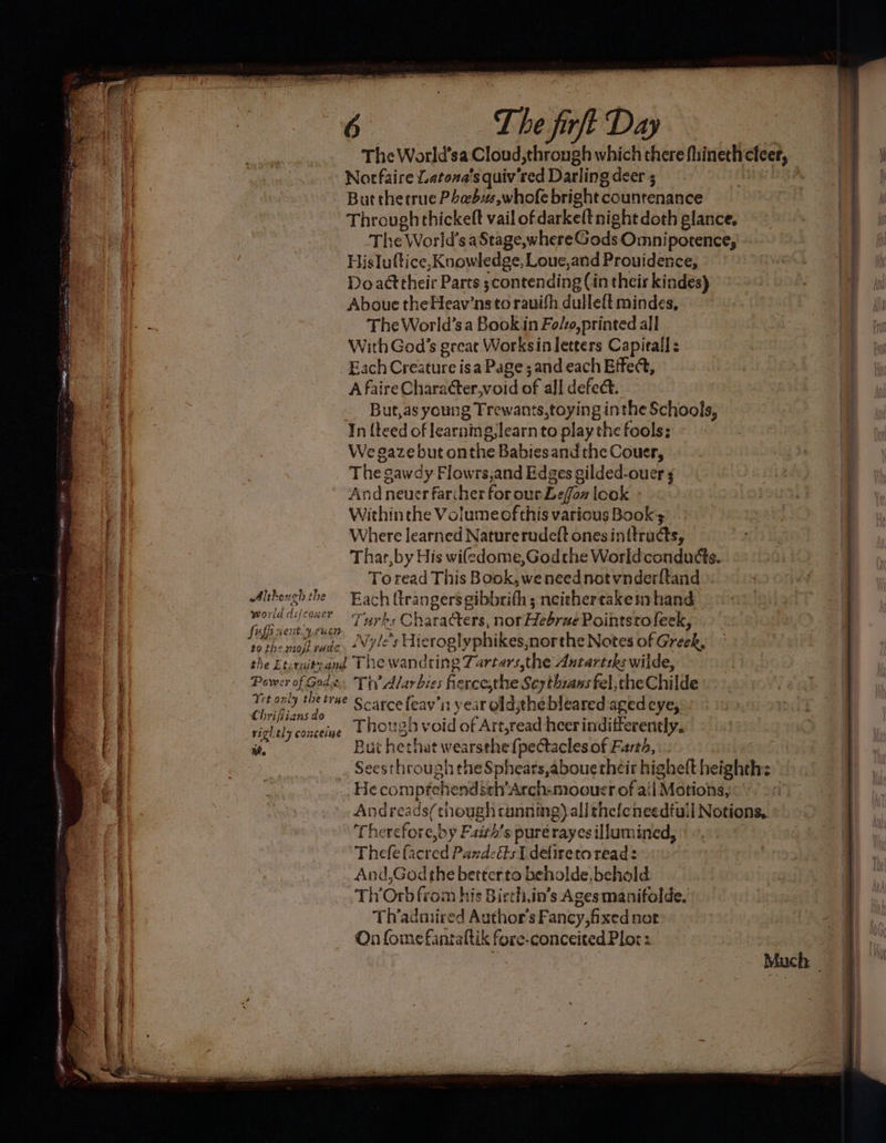 acter ah ee ee a apgsites oe amos eos 2 SE ee 6 | The firft Day Not faire Latona’s quiv red Darling deer 5 But thetrue Phab4s,whofe bright countenance Hisluftice, Knowledge, Loue,and Prouidence, Do acttheir Parts ; contending (in their kindes) Aboue theHeav’ns to rauifh dulleft mindes, The World’sa Book.in Fo/o, printed all With God’s great Worksin letters Capiralls Each Creature isa Page ; and each Effect, A faire Character,void of all defect. But,as young Trewants,toying inthe Schools, In {teed of learning, learnto play the fools: We gazebut onthe Babiesand the Couer, The gawdy Flowrs,and Edges gilded-ouer 5 And neuer farther for our Leffon look Within the Volume ofthis various Book; Where learned Nature rudeft onesinitructs, Thar,by His wifedome,Godthe Worldconducts. Toread This Book, we need notvnderftand Althenghthe Bach {trangers gibbrifh; neiehertake m hand fig ond vue, Lurks Characters, nor Hebrue Pointsto feck, $0 the moi rade. “W74e's Hieroglyphikes,northe Notes of Greek, the Eteruityand The wandring Tartars,the Antartsks wilde, Power of Godse, Thy Alarbies herce,the Scythians fel, the Childe Yet only the true Sarce feav'n year old,thebleared aged eye, rightly conceiye E HOUZU Void of Art,read heerinditterently. i. Bui hethat wearsthe {pectacles of Farts, He comprehendseh’Arch-moouer of ail Motions, Therefore,by Faith's pure rayes illumined, Thefe facred Pandcéts deliretoread: And,God the betterto beholde, behold ThOrbfrom his Birth.in’s Ages manifolde, Thadmired Author's Fancy, fixed not On fome fantaltik fore-conceited Plot :