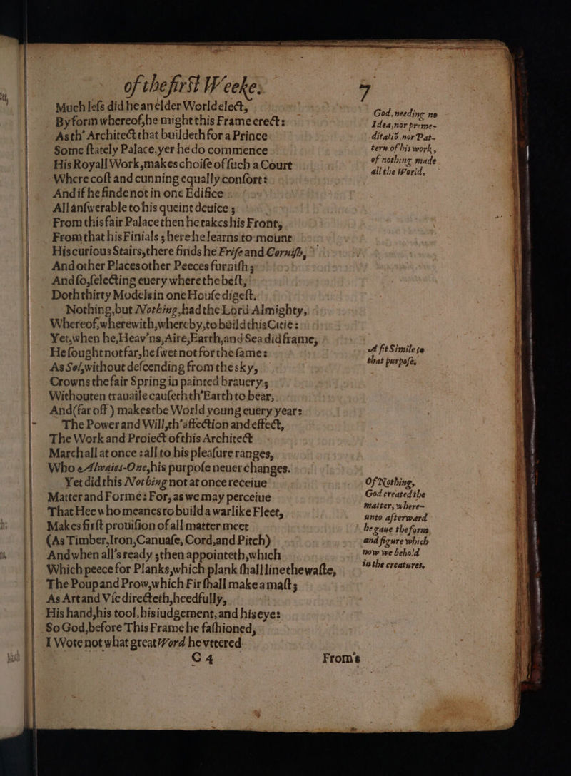 tt Much lefs did heanelder Worldelect, By form whereof,he might this Frame crect: Asth’ Architect that buildech fora Prince Sore ftately Palace.yer he do commence His Royall Work makes choife of fuch a Court Where coft and cunning equally. confore: And if he findenot in one Edifice All anfwerable tohis queint device ; From this fair Palacethen hetakeshis Front, From that hisFinials ;herehe learns toomount Hiscurious Stairs,there finds he Frifeand Cornih, Andother Placesother Peeces fursith; And(o,felecting every wherethebeft, Doththirty Modelsin oneHoufe digeft. Nothing,but Nothing hadthe Lord Almighty, Whereof, wherewith, whereby,to baildthisCitie: Yet,when he,Heav’ns,Aire,Earth,and Seadid frame, Hefoughtnotfar,hefwet notforthefame: As So/,without defcending from thesky, Crowns the fair Spring ia painted brauery; Withouten trauaile caufechth’Earth to bear, And(far off ) makestbe World young cuery year: The Powerand Will,th’afteCtion and effect, The Work and Proiect ofthis Archite&amp; Marchall at once :all to his pleafure ranges, Who eAlwaies-O ne, his purpofe neuer changes. Yet did this Nothing not at once receiue Matter and Forme: For, as we may perceiue That Hee who meanestobuilda warlike Fleet, Makes firft prouifion of all matter meet (As Timber, Iron,Canuafe, Cord,and Pitch) Andwhen all’s ready ;then appointeth,which Which peece for Planks,which plank thalllinethewatte, The Poupand Prow,which Fir fhall makeamatt; As Artand Vie direteth,heedfully, His hand,his tool, hisiudgement,and hiseye: I Wote not what great?Vord hevetered, God, needing ne Idea,nor preme- ditatid nor Pat- tern of his work , of nothing made all the World, A ftSimilete that purpose, Of Nothing, God created the matter, where~ unto afterward he cane thefarna end figure which now we behald inthe creatures. eee —- i = = = s LA ALLE OOO ara peor aggre —_ zm +
