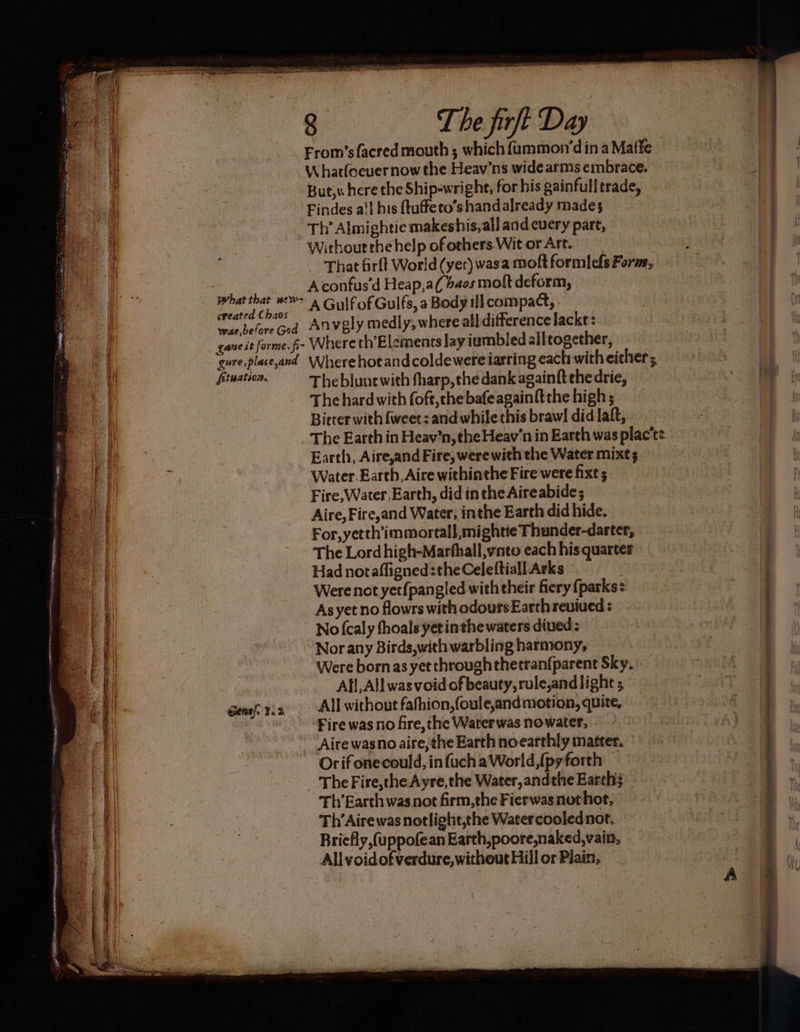 i |. From’sfacred mouth ; which {ummon’din a Mate a | Whatfocuernow the Heav’ns wide arms embrace. a | But; here the Ship-wright, for his gainfull trade, oul - Findes a't his ftuffeto’s handalready mades Th’ Almightie makeshis,all and cuery part, 4 -—-Withouethehelp ofothers Wit orArt. 2. ~-That firft World (yer) wasa moft formlefs Forze, Ohio tbe Aconfus’d Heap,a(baos molt deform, Maepellal ss AGulfofGulfs, a Body ill compact, wae beforeGod Anvely medly, where all difference lacke: gaueit forme. fi- Where th’Elements lay iumbledallrogether, gure,place,and Wherehotandcoldewere iarring each with either; shecastel Theblunewith fharp,the dank again ft the drie, Thehard with foft,thebafeagainft the high; Bieter with fweet: and while this brawl did laft, The Earth in Heav'’n, the Heav’n in Earth was plact: a lt | Earth, Aire,and Fire, werewith the Water mixt; a : E f : Water. Earth, Aire withinthe Fire were fixe ; Sal _ Fire,Water,Earth, did in the Aireabide; eat _ Aire,Fire,and Water, inthe Earth did hide. i For,yetth’immortall,mightie Thunder-darter, z The Lord high-Marfhall,vnto each his quarter | q Had notafligned the Celeftiall Arks Al Were not yet{pangled with their fiery {parks | | i As yet no flowrs with odours Earth reuiued : No (caly thoals yetinthe waters dived; — Nor any Birds,with warbling harmony, Were bornas yet throughthetran(parent Sky, Afi, All was void of beauty, rule,and light | Geneftia All without fafhion,{oule,andmotion, quite, Mo Fire was no fire, the Warerwas nowater, ) ia Aire wasno aire, the Earth noearthly matter. Orifonecould, infuch aWorld,{py forth | The Fire,the Ayre,the Water, andthe Earth | | EE SES “ ae cee sheers rN, 5 42 sey 4) Thy Earth was not firm,the Fierwasnothot, a | | ‘Th’Airewasnotlight,the Watercoolednor, ~~ e | aut Briefly ,(uppofean Earth, poore,naked,vain, | All voidofv¥erdure, without Hill or Plain,