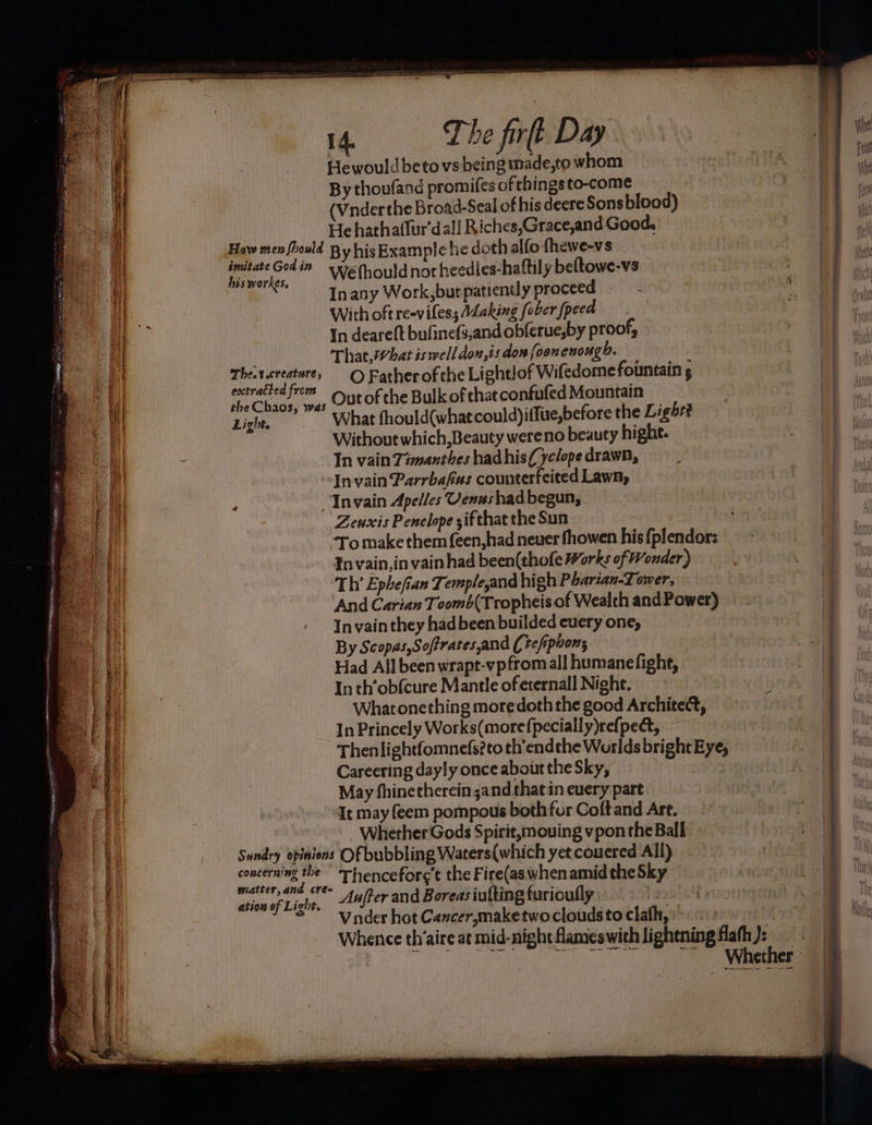iy 1% i : a j i 7 = a a Z SSS 14. The firt Day Hewould beto vs being made,to whom By thoufand promifes of things to-come (Vnderthe Broad-Seal of his deere Sons blood) Hehathatlur'dall Riches,Grace,and Good, a How men fhould By his Example lie doth alfo fhewe-vs 2 . Gedin wwehouldnotheedies-hattily beltowe-vs a )) bis workes, 4% Tt Inany Work,but patiently proceed 4 = With oft reeviless ALaking [ober /peed a3 In deareft bufinef3,and obferue,by proof, | ; That,What is well don,is don [oon enough. Thercreature, © Father of the Lightlof Wifedome fountain g Out of the Bulk of hat confufed Mountain What fhould(whatcould)iffue,before the Light? = Se tae a > ns EER CRRA gaint sem TES | extracted from i] the Chaos, was i Light. i) : Without which,Beauty wereno beauty highe. 4| In vain Zimanthes hadhis(yclope drawn, y Invain Parrbafias counterfeited Lawn, ‘ ; Invain Apelles Venushad begun, “Zenxis Penelope zif that the Sun aL To make them feen,had neuer fhowen his fplendor: att Invain,in vain had been(thofe Works of Wonder) ot ‘Th Ephefian Temple,and high Pharian-Tower, | ‘And Carian Toomb(Tropheis of Wealth and Power) Sian In vain they had been builded cuery one, i By Scopas,Soffratesand (tefipoons ea | gilt Had All been wrapt-vpfrom all humane fight, Inth’obfcure Mantle of eternall Night. Whatonething more doth the good Architect, In Princely Works(morefpecially)refpect, Careering dayly once about the Sky, May fhinetherein;and that in euery part “dt may (eem pompous both for Coftand Art. Whether Gods Spirit, mouing vpon the Ball aaa Sundry opinions Of bubbling Waters(which yet couered All) 4). concerning the ” Thenceforc’t the Fire(as when amid the Sky a a matter, and cre= Mm 4! $58 a ation of Light. Aufter and Boreas iutting turiouflly y0 rh © vnder hot Cancersmaketwo clouds to clath, Whether