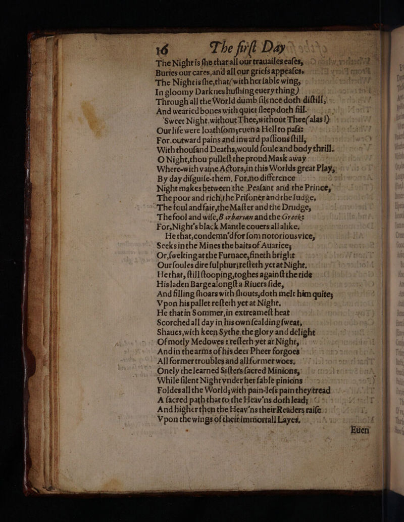 The Night is the eharall our trauaileseafes,,. >» Buries our cares,and all our gricfs appealess The Nightis fhe,thae/with her fable wing, In gloomy Darkneshufhing euery thing) Through all tte World dumb filence doth-diftill, And wearied bones with quiet fleepdoth fill. Our life were loathfom;eucna Hell to pafs: For, outward pains and inward paflions ftil; With thoufand Deaths,would fouleand bady thrill. O Nighte,thou pulleftthe proud Mask away By day difguife-chem, Forno difference Night makes between the, Peafane and the Prince, The poor and rich,the Prifonerandtheludge, - The foul and fair,the Mafter and the Drudge, The fool and wifle,B arbartan andthe Greek: For,Nighe’s black Mantle couersalialike. He that,condemn’dfor fom notoriousvice, Seeksinthe Mines the baitsof Auarice; Or, (welting atthe Furnace, fineth bright Ourfoules dire fulphurjrefteth yet ae Nighe. Hethat, (till tooping,toghes again {ttheride Hisladen Bargealong({ta Riuers fide, And filling fhoars with fhouts,doth melt him quite; Vpon his pallet re{teth yet at Night. - | He thatin Sommer,in extreameft heat Scorched all day in hisown(calding{weat, Shaues,with keen Sythe,the glory and delight Ofmotly Medowes : relterh yet at Night, Andin thearms of his deer Pheer forgoes’ All former troubles and allformet woes: Onely thelearned Sifters {acred Minions, While filent Night ynderher fable pinions Foldesall the World; with pain-Iefs paintheytread A facred path that to the Heav’ns doth lead; : < : And higher then the Heav’nstheirReaders raife. : Vpon the wings oftheirimmiortall Layes,