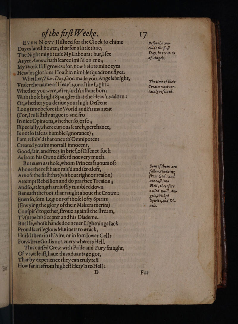 EVEN N owv Iliftned for the Clock to chime Dayeslateft hower; that foralittletime, The Night might eafe My Labours: but,! {ee As yet Aurora hath{carce {mil’d on me; My Work ftiligrowes : for,now before mine eyes Heav'ns glorious Heaftin nimble {quadrons flyes. Whether,7ss-Day,God made you, Angelsbright, Vnderthename of Heav’n,orofthe Light: . Whether you were, after,in th’inftant born | Withthole bright Spangles that the Heav’nsadorn : Or,whether you derive your high Defcent Longtime beforethe World and Firmament (For, nill ftifly argueto and fro In nice Opinions,whether fo,orfo ; Efpecially, where curious fearch,perchance, Is notf{o fafeas humbleIgnorance) ; Jam refolv'dthatonceth’‘Omnipotent Created youimmortall.innocene, Good, fair.and free} in brief,of E(fence fuch Asfrom his Owne differd not very much. Buteuen asthofe,whom Princes fauours oft Abouethereft have rais’d and fet-aloft, Areoftthe firft that(without right or reafon) Attempt Rebellion and do practice Treafon ; Andfo,atlengthareiuftly cambleddown Beneaththefoot.that raught abouetheCrown: Euenfo,fom Legions of thofe lofty Spirits (Envying the glory oftheir Makersmerits) Confpir'dtogether,ftroue againft the {tream, T vfurpe his Scepter and his Diademe. But He,whofe hands doe never Lightnings lack Proud facrilegious Mutinersto wrack, Hurld them inth’Aire,or infom lower Cell: For,where God is not,cuery where is Hell. This curfed Crew,with Prideand Fury fraught, Of vs,at leaft,haue thisaduantage got, That by experience they can truly cell How far it isfrom higheft Heav’nto Hell : | D For Before he case clude the firft Day , be treatct of Ancels, The time of their Creation not cer tainly refolwed, Sem ofthem are fallen,reuolting from God : and are caf? into Fell, therefore eslled Ewill Ane gels, Wicked Spirits,and Di- nels. . et LN AO ONT cn “= ect OTs He a “. —