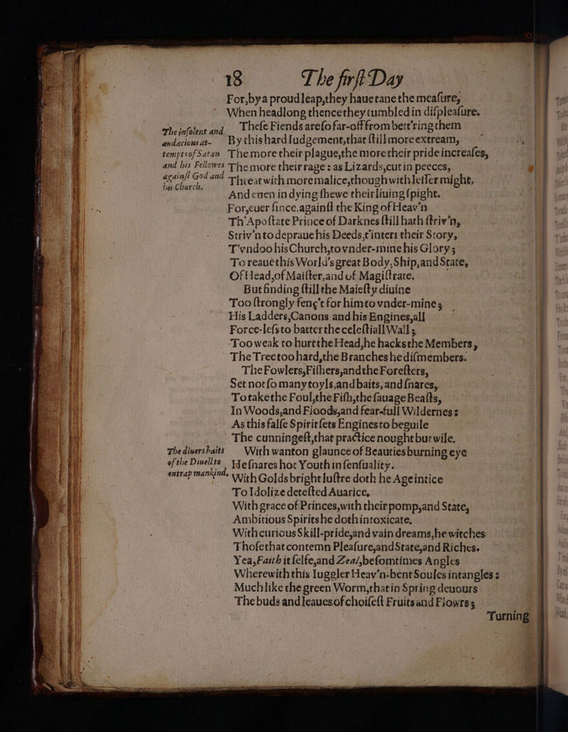 ee PSs Pye , ,. ue. . a = 18 T he firft Day For,bya proudleap,they hauetanethe meafure, When headlong thencethey tumbled in difpleafure. Thefe Fiends arefo far-offfrom betr’ringthem TS The infolent and zene 4 andaciowat. By thishardIudgement,that ftiilmoreextream, (pe W temptsof Satan The more their plague,the more their pride increafes, er and his Fellowes The more their rage : as Lizards,cut in pecces, againft God and 1 -6¢ with moremalice,though withlefler might, has Church, ea And cnen in dying fhewe theirliuing {pight. For,cuer fince,againtt the King of Heav'n” Th 'Apoftate Prince of Darknes {till hath ftriv’n, Set notfo many toyls,and baits, and {nares,, | Totakethe Foul,the Fifh,thefauageBealts, | In Woods,and Ficods,and fear-full Wildernes : As this falfe Spirit fets Enginesto beguile | The cunningeft,that practice nought but wile. | Thedivershaits With wanton glaunce of Beauties burning eye | ofthe Dinellto Ye fixares hot Youth in fenfuality. | entrap mankind. vith Goldsbright lultre doth he Ageintice 4) To Idolize detefted Auarice, | With grace of Princes,with their pomp, and State, Ambitious Spiries he dothintoxicate, | With curious Skill-pride,and vain dreams, he witches | Thofethat contemn Pleafure,and State,and Riches. | Yea, Faith it {elfe,and Zea/,befomtines Angles Wherewith this Juggler Heav’n-bent Soules intangles Muchlike the green Worm,thatin Spring deuours The buds and leauesof choifett Fruitsand Fiowrss Turning —