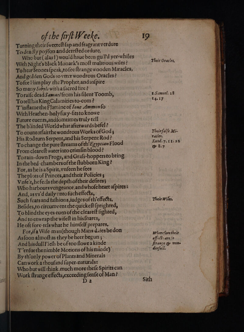 Turning their weetelt (ap and fragrant verdure Todeadly poyton and detelted ordure, With Night’s black Monark’s moft malitious wiles? And golden Gods co vtter wondrous Oracles? Tofee Him play the Prophet, and infpire So many Ssby/s witha facred fire? Toraife dead Samuel from his filent Toomb, Totell his KingCalamities to-com ? T ’inflametheFlamine of Jone Ammonfo With Heathen-holy fury-fitsto knowe Future euvents,andfomtimes truly cell The blinded World what afterwards befel ? To counterfaitthe wondrous Works of God ; His Rodturn Serpent,and his Serpent Rod: Tochange the pure ftreams of th’Egyptian Flood From cleareft water into crimfin blood? Torain-down Frogs, and Grafs-hoppersto bring Inthe bed-chambersofthe {tubborn King ? For, asheisa Spirit, vnfeen he fees The plots of Princes,andtheir Policies s Vufelt, he fecls the depth oftheir defiress Who harboursvengeance,and whofeheart afpires = And, asvs'd daily vntofucheffects, Such featsand tafhions,iudges of th’effects, Belides,to circumvent the quickeft (prighted, To blindthe eyes cuen of the clearelt fighted, And toenwrap the wifeft in his{nares, He oft fore-tels what he himfelf prepares, For,ifa Wile-man(though Mans daies be don Asfoon almoftas they be heer begun 5 And hisdull Fiefh be of too floweakinde T ‘enfuethenimble Motions of his minde) By th’only power of Plants and Minerals Canwork athoufand fuper-naturals: Who but will think, much more thefe Spirits can D2 2 Sith Their Oracles, t.Samuel. 28 14.17 Their falfe Mi- racies. Exod.7. ths 22 &amp; 8.7 Their Wiles. Wherefore their effets are {0 france @&amp; wotte derfull. Siti gc aoe es ee _ —_— >> * . = 7 oe ———~ ; = = + ame Sale eS ree Se