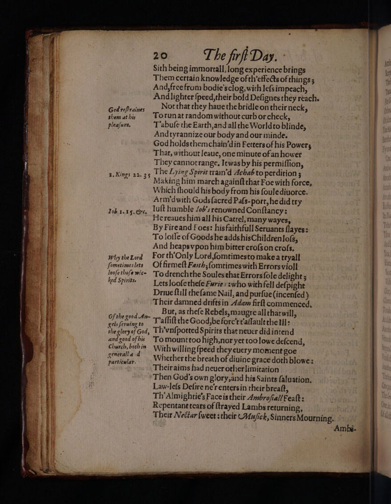 Sith being immortal], long experience brings Them certain knowledge of th’etfedts of things ; And, free from bodie'sclog, with lefsim peach, And lighter {peed,their bold Defignes they reach. GodiePraines __ Notthat chey hauethe bridle on their neck, themathis | TOrunatrandomwithout curb or check, pleafure. T’abufe the Earth,and all che Worldto blinde, 4 And tyrannize our body and our ininde. ae God holdsthemchain’din Fetters of his Powers a) Thar, without leaue, one minute ofan hower 4 | They cannotrange. Itwas by his permiflion, 74 s.Kings 22.35 1 ne Lying Spirit train’d Achab to perdition ; li | Making him march againftthat Foe with force, Which fhould his body from his foulediuorce. Arm’dwith Godsfacred Pafs- port, he did try . Tob 1.15.7, lult humble /ob’s renowned Conftancy: a He reaues him all his Cattel, many wayes, a ' ci By Fireand f oes: hisfaichfull Seruants flayes: ea i | To lotle of Goods he adds hisChildrenlof, a And heapsvpon him bitter crofson crofs, y why theZord Forth'Only Lord,fomtimesto makea tryall fometimeslets Of firmeft Fa:th;fomtimeswith Errorsvioll Pe. iii loofethofewice To drenchthe Soules that Errors {ole delight ; a Ked Spirit Lets Joofethele Furie: :who with fell def pight ii Driue {till thefame Nail, and purfue(incenfed ) Their damned driftsin Adem firlt commenced. Hise Pe But, as thefe Rebels, maugre alltharwill, : Sel crutas ee Tafliftthe Good,beforc’r¢alfault the tll: 4 the glory of God, Th’vnf{potted Spirits that never didintend | and good ofthis ‘To mounttoo high,nor yet too lowe defcend, _ Church, buhin Withwilling (peed they euery moment goe ! Bn Ais) i ad” Whether the breath of diuine grace doth blowe: i ; particular. ary Meets se et t Theiraims had never otherlimitation | | ee * Then God's own glory, and his Saints (aluation. oad 7 ___ Law-lefs Defirene‘rentersin theirbreaft, k A Th Almightie’s Faceis their Ambrofiall Feat: a Repentant tears of (trayed Lambs returning, — Ry he erent RENTS SS Rae Se ee SSS ae Fan er tee eee = © Spe SS a ema Sa aeons = Ambé..
