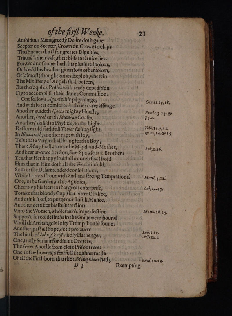 = es Ambitious Mans greedy Defire doth gape Scepter on Scepter,Crown on Crowntoclap: Thefencuerthirft for greater Dignities, For.Gednofooner hath his pleafure (poken, Orbow’d his head, or giuenfom othertoken, Or(almoft)thought onan Exploit,wherein The Miniltery of Angels thall befeen, Butthefe quick Poftes with ready expedition Fiytoaccomplifh their divine Commitflion. Onefollows Agarin hir pilgrimage, And with {weet comforts doth her cares allwage, Another guideth //eccs mighty Hoalts; Another, /aces onth /dumean Coalts. Arother(skill'd in Phyfick Jeothe Lighe Reflores old faithfull Tobie: failing fight. In Nazareti,another rapt with ioy, Tels thata Virgin fhall bring forth a Boy; That (Wary fhallat-once be Mayd-and-Mother, And bear at-once her Son, Sire, § powleand Brothers Yea,that Her happy fruisfeullwcomb thail bold Him,thatin Him doth ali che Werldinfoldy » Som inthe Defart renderdcontclations, While! sv s {trove with Sathans {trong Temptations, One, inthe Garden,in his Agonies, Cheers-vp his fearsin that great enterprife, Totakethat bloody Cup,that bitter Chalice, And drink it off,to purge our finfull Malice, . Another certifies hisRefurreQion Vnto the Women, whofefaith’s imperfe@tion Suppos'd hiscoldelimbsin the Graue were bound Vatili ch'Archangels lofty Transp fhould found. Another,patt allhope,doth pre-auerr | The birth of /ohv,f brif’s holy Harbenger, One,trufty Scriant for dinine Decrees, The /ewes Apottlefromclofe Prifonfrees: - One, in few howers,a fearfull laughtermade Of alltheFirlt-born thacthe Aemphians had 5 Gen.21.17,18, Fx0d.23.2 30 ey F326 Tobi.X1.g7,tt. CH T2,1A 1G Luk.1.26. Matth.4.14, Lak22, 430 Hatth.28.2 50 Luk. :.13. AES E246 a ey eetereemege er = me = oor aon ee ze —