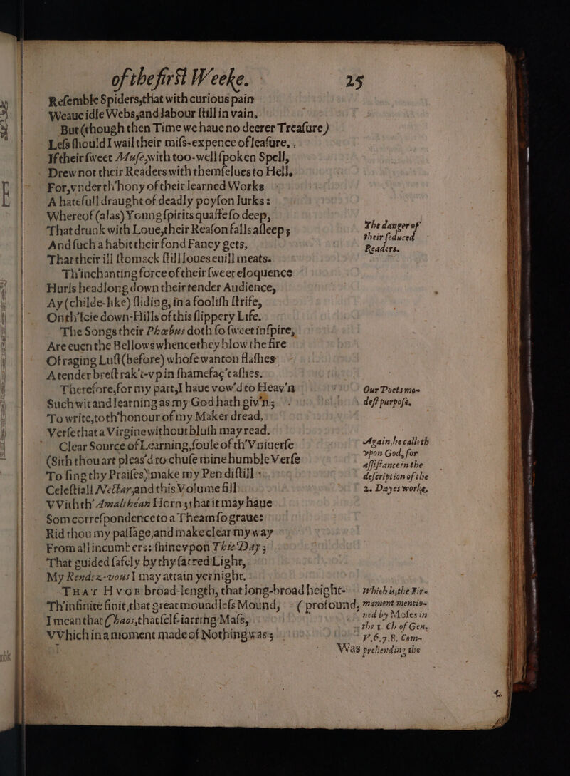 ose. rx of thefirst Weeke. Refembke Spiders,that with curious pain Weauc idle Webs,andJabour ftill in vain. Lefs fhouldI wail their mifs-expence of leafure, . If their fweet 17u/e,with too-well fpoken Spell, Drew not their Readers with themfeluesto Hell. For,ynderthhony of their learned Works A hatefull draught of deadly poyfon lurks: Whereof (alas) Young {pirits quaffefo deep, That drunk with Loue,their Reafon falls afleep 5 Andfuch a habit their fond Fancy gets, Thar their i]l {tomack fill loves cuill meats. Thinchanting force of their {weet eloquence Hurls headlong down their tender Audience, Ay (childe-like) fliding, ina foolifh ftrife, Onth’'icie down-Hills of this flippery Life. The Songstheir Phebus doth fo{weetin{pire, Areeuenthe Bellowswhencethey blow the fire Of raging Luft(before) whofe wanton flafhes Atender breftrak’t-vp in fhamefag’c afhes. Therefore,for my part,I have vow’d to Heav'a Suchwitand learning as my Ged hath giv'n; To write,toth honour of my Maker dread, Verferhata Virginewithout bluth may read, Clear Source of Learning foule of th’Vniuerfe (Sith thou art pleas’d ro chufe mine humble Verfe To fing thy Praifes) make my Pendiftill - Celeftiall NeGar,andthis Volume fll VVithth’ 4malsbéan Horn sthat it may haue Somccrre{pondenceto a Theamfograue: Rid thou my patlage,and makeclear my way Fromaliincumbers: fhinevpon Th ‘Day ; That guided fafely by thy fared Light, My Rendez-vous] may atrain yernight, I meanthat(4ao;,thaclelf-iarring Mats, VVhichinamoment made of Nothing was; The danger of rs ile Readers. Our Poets imo~ def? purpofe. Avain he calleth vpon God, for affifanceinthe defcription of the 2. Daves worke, Which u,the Bir< ned by Mofesin V.6.7.8, Com- ee ey e MO LO ETO ail OTE ary ~