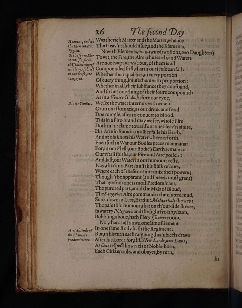 EE Set a TY anaes . en ee 2 ETS Se renee i ae ee km Le 52st) Ean aE 26 T he fecond Day the Elementarie Region. ments ,fomple in The Heav’ns fhould iffue,and che Elements, Towit,the Fire,the Aire ;the Earch,and Waters Arenot compounded : but, of them isall to our fenfe,are compofed. Diuers Similes. Whether their qualities,in euery portion Of euery thing,infufethem with proportion: Whether inall, their fubftance they confound, And fo but onething of their foure compound : As ina Venice Glafs,before our eyne, We fee the water intermix with wine : Or, in our {tomack,as our drink and food Doe mingle,afterto conuertto blood. Thisin a Fire-brand may we fee, whofe Fire His Aire in {moak ;inafhes fails his Earth, Andat his knots his Water wheezes forth. Euen fuch a Warour Bodies peace maintains: For,in our Flefh,our Bodie’s Earth remains: Ourvitall fpirits,our Fire and Aire pollels : And,laft,our Waterin our humours refts, Nay,ther’sno Part inall this Bulk of ours, Where each of thefenot intermix their powers 5 A vicifsitude of the Elements That ayefom oncismoft Predominant, The pure red part,amid the Mafs of Bloud, The Sazguine Aire commands: theclutred mud, Sunk down in Lees,Earths CVelancholy fhowes 3 The pale thin humour,that on rhratett de Howes, Is watery Phlegme:andthelight froathy{cum, Bubbling aboue,hath Fiery (vo/ers room. Noi,thatat all times,onefame Element In one fame Body haththe Regiment: But,in histurn eactiraigning,hisfubietts draws As fans re{pect how rich or Noble-born, Each Citizenrules and obayes,by cura,