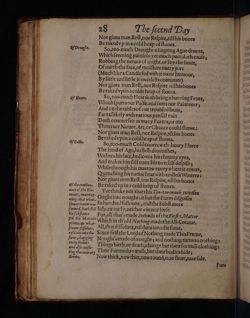 - Nor giues man Reft,nor Refpite,till his bones Berakedvp inacold heap of {tones, Gf Drought. So,too-much Droughialingring Ague drawes, Which feeming Robbing the nerues cf might,ofloy the heart, Of mirth the face,of moifture every pare (Muchlikea Candlefed withit owne humour, By little and little it own felts confumer) Nor giues man Relt, norRefpite tillhisbones Berakedvpinacoldeheap of tones, Of Heate. So, too-much Heat doth bring a burning Feuer, Which{purtsour Pulfe,and furrs our Palateuer; Andon thetables of our troubled brain, Fantaftikely wich various penGill vain Doth counterfait as many Forms,or nio Then cuer Nature, Art,or Chance could (howe: Nor giues man Reit, nor Refpite,tili his bones Be rakedvpinacoldheap of ftones, So,too-much Coldcouerswith hoary Fleece The head of Age,hisfleth diminifhes, Withers his face,hollowes his rheum y eyes, And makes himfelfeuen his own felf defpife ; Whilecthrough his marrow every whereit enters, Quenching his native heat with endlefs Winters : Nor giues man Reft, norRefpite, till his bones Ofthecontinue Berakedvpinacoldheap of ftones, anceofthe Ble. Ver thinkenot,thatchis T09-too-much remiles vite, that when, Oughtinto nought; itbutthe Form difguifes (sewer isnownew 1 hundred fafhions ; andthe Subftances formed, bath fill Inly,or outly neither win nor leefe. bifubflance For,all that’s made,ismade ofthe Firft (Matter fre the Matcria which in th’old Nothing madethe All-Creator, primaeéy what- | ; age ) foener diffolues, All,that ditfolues,refoluesintothefame. refoluesintothe Since firltthe LordofN othing made ThisFrame, Of Colde. fame hangings a ao onely formes and al{o confu- ting the congrary Errors. Nought’s made ofnought; and nothing turnsto nothings Things birth,or death,change but cheir formal] clothing: Their Forms do vanith,but theirbodies bide; Now thick now thin,now roynd,now fhort,nowfide, | | Fors