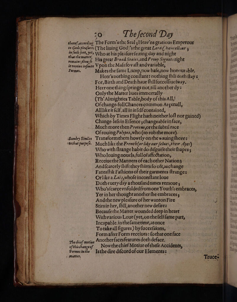 therof, according The Form’s the Seal ; Heav'ns gratious Emperour to Gods pleafure; (The liuing God }’sthe great Lora ( haxcellenr 5 ee mht ie Who at his pleafure fecting day and night a eee , His great Bread Seaies,and P riny Signets right iereceige infinite Vpon the Mafsfov aftand variable, Formes. Makes the fame Lump,now bafe,now honourable, - Heer’s nothing conftant: nothing (till doth ftay s For, Birth and Death haue {til fuccefliue (way. Heer onething (prings not,till another dy: Onlythe Matter liuesimmortally (Th’ Almighties Table,body of this All,' Of change-fullChances common Ar¢enall, Alllikeit felf, all init felf contained, Which by Times Flight hath neither loft nor gained) Change-lefsin Eifence ;changeablein face, Much more then Protexs,or the fubtil race Of rouing Po/ypes, who (to robthe more). Sandry Similes. Transformthem howrly onthe wauing fhore: stothat purpofé. Much like the French(or lske our felues,their Apes) Who with ftrange habit do difguifecheir fhapes ; Who louing nouels, full ofaffectation, Receiuethe Manners of eachother Nations And(carcely fhiftthey thirts fo oft,aschange Fantaftik Fafhions of their garments ftrange: Orlike a Zais,whofe inconitant loue Doth eueryday athoufandtimes remoue ; Who’s(carcevnfoldedfrom one Youth’s embraces, Yer in her thought another fhe embraces ; And the new pleafure of her wanton Fire Stirsin her, till, another new defires Becaufethe Matter, wounded deep in heart Withvarious Loue (yet,on the felffame pare, Incapable, inthefametime,atonce Totakeall figures ) by (uccefsions, © Formafter Form receiues: fothatone face he chief motive Anotherfacesfeatures doth deface. Truces