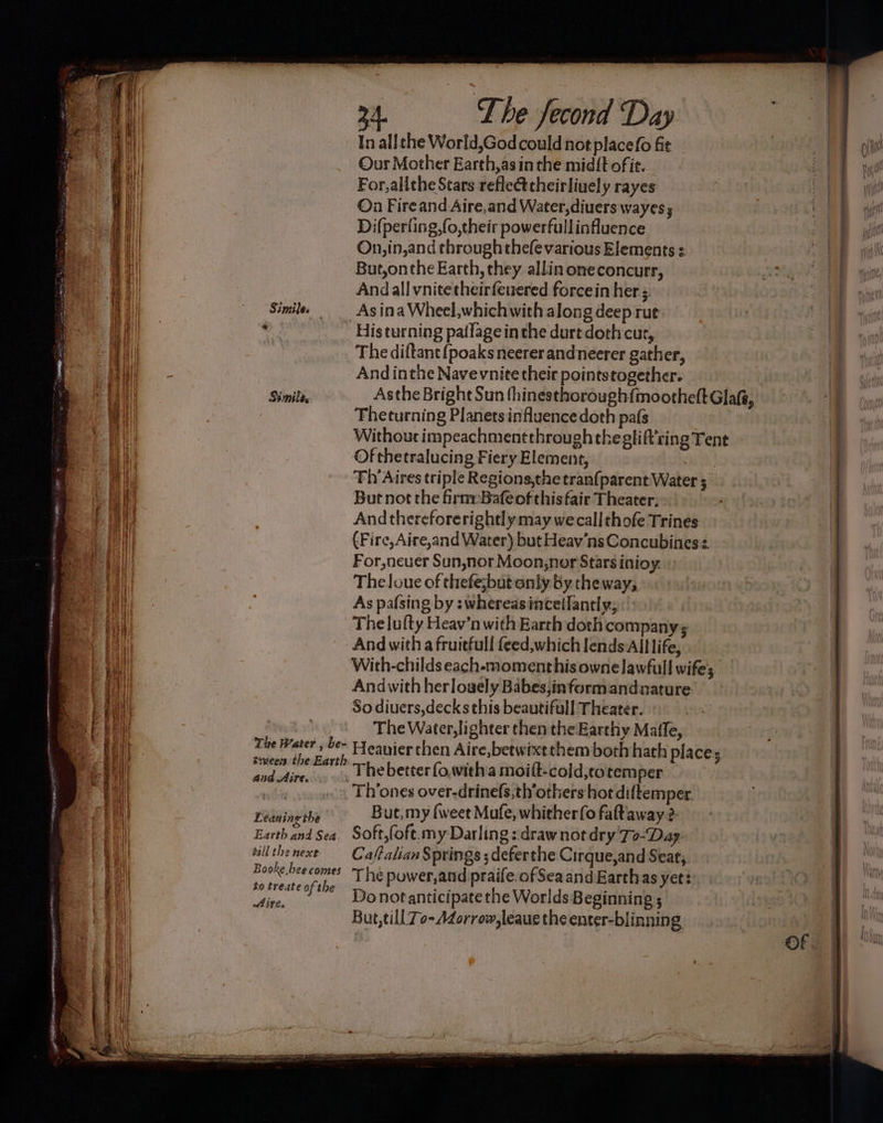 In all the World,God could not placefo fit Our Mother Earth,as inthe midft ofie. For, alithe Stars refleéttheirliuely rayes Ona Fire and Aire,and Water,diuers wayess Di{perling,fo,their powerfullinfluence On,in,and through thefevarious Elements : But,onthe Earth, they allin oneconcurr, Andall vnitetheirfeuered forcein her. Simile _ Asina Wheel,whichwith along deep rut ‘ His turning pa(lage inthe durt doth cur, | The diftant (poaks neerer andneerer gather, And inthe Nave vnite their pointstogether. Fheturning Planets influence doth pa(s Of chetralucing Fiery Element, Fh Aires triple Regions,the tran{parent Water ; But not the irnyBafeofthisfair Theater, And thereforerightly may wecallthofe Trines (Fire,Aire,and Water) but Heav’ns Concubines: For, neuer Sun,nor Moon,nor Stars inioy. Theloue of thefe;but only by theway, As pafsing by :whereasinceifantly; The lufty Heav’n with Earth doth companys And with a fruiefull feed,which lends All life, With-childs each-moment his ownelawfull wifes Andwith herlouely Babes;informandnature So diuers,decks this beautifull Theater. | The Water, lighter then the Earthy Maile, The Water , be~ smeen the Earth diadine _ The better fo,with a moift-cold,to temper Th’ones over-drinefs,th’others hot diltemper Leanine the But, my {weet Mufe, whither {o fataway 2 o Earth and Sea. Soft,fofe my Darling : draw not dry 'To-Day- villthenexe — Caftalian Springs ; deferthe Cirque,and Seat, sig eh, Lfé power,and praife. of Sea and Earthas yets: dit, ~-Donotanticipate the Worlds Beginning ; But,till 7o-Adorrow,leaus the enter-blinning YRS, RC a