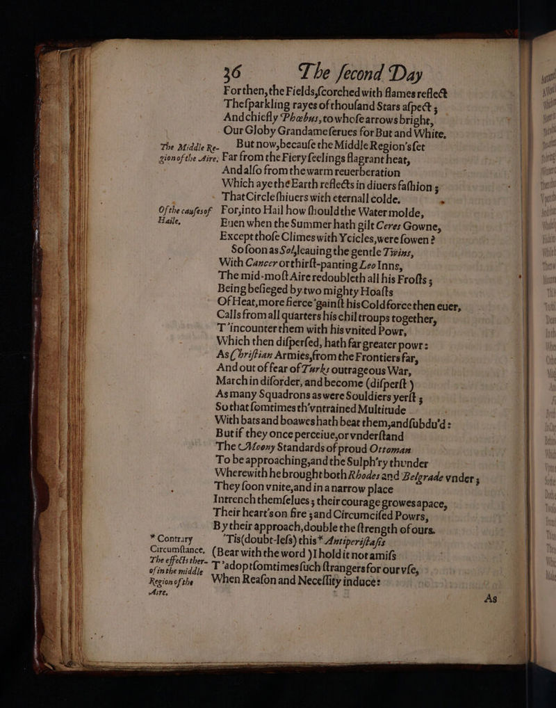 = 5 Soe aa SS ie == —— aS : ee 36 The fecond Day Forthen, the Fields,(corched with famesrefle@ Thefparkling rayes of thoufand Stars afpect ; Andchiefly Phebus, towhofearrows bright, he Middle Re. Butnow,becaufe the Middle Region’sfet nis BM Ae Far from the Fiery feelings flagrant heat, : Andalfo from the warm reuerberation Which aye the Earth reflects in diuers fathion ; That Circle fhiuers with eternall colde. : Ht Of the cazfesof For,into Hail how fhouldthe Water molde, || Haile, Euen when the Summer hath gilt Ceres Gowne, || Except thofe Climes with Ycicles,were fowen ? With Cancer orthirft-panting LeoInns, The mid-moft Aire redoubleth all his Frofts ; Of Heat,more ff erce‘gain{t hisColdforce then euer, As( briftian Armies,from the Frontiers far, And out of fear of Tarks outrageous War, Sothat fomtimes th’vntrained Multitude With batsand boawes hath beat them,andfubdu'd : Butif they once perceiue,or vnderftand The ( Acony Standards of proud Ottoman To be approaching,and the Sulph’ry thunder They foon vnite,and ina narrow place Intrench themfelues ; their courage growesa pace, Their heart’son fire sand Circumcifed Powrs, B y their approach,double the ftrength of ours. * Contrary ‘Tis(doubt-lels) this* Axtiperi/tafis Circumftance. (Bear withthe word )Iholdienoramifs shed daadyoach ‘adoptfomtimes {uch ftrangers for ourv{e, Region ofthe When Reafonand Necellity induce: Aire, ee