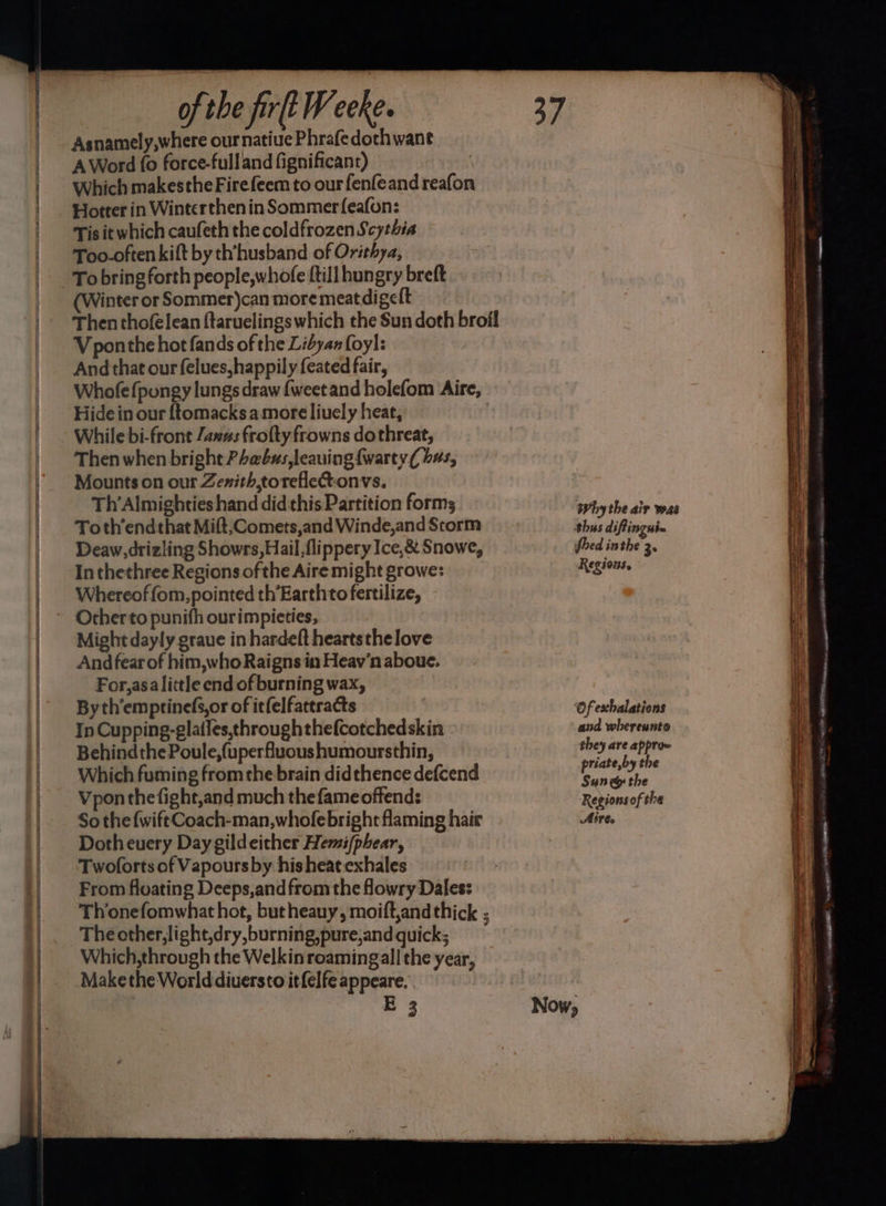 Asnamely,where our natiue Phrafedothwant AWord fo force-fulland fignificant) Which makesthe Fire feem to our fenfeand reafon Hotter in Winterthen in Sommer feafon: Tis it which caufeth the coldfrozen Scythia Too-often kift by th’husband of Orithya, To bring forth people,whofe {till hungry breft (Winter or Sommer)can more meat digelt Vponthe hot fands of the Libyan foyl: And that our felues,happily feated fair, Whofefpongy lungs draw {weet and holefom ‘Aire, Hide in our f{tomacksamore liuely heat, While bi-front Jav#s frolty frowns dothreat, Then when bright PLabus,leauing {warty { bas, Mounts on our Zenith, torelleCtonvs. Th’Almighties hand didthis Partition forms Toth’endthat Mift, Comets,and Winde,and Storm Deaw,drizling Showrs,Hail,flippery Ice,&amp; Snowe, Inthethree Regions of the Aire might growe: Whereoffom,pointed th’Earthto fertilize, In Cupping-glatfes,throughthefcotchedskin Behindthe Poule,(uperfluoushumoursthin, Which fuming from the brain didthence defcend Vponthefight,and much the fame offend: So the {wift Coach-man,whofebright flaming hair Dotheuery Day gildeither Hemi/phear, Twoforts of Vapours by his heat exhales From floating Deeps,and from the fowry Dales: Thonefomwhat hot, but heauy, moift,and thick ; The other, light,dry,burning,pure,and quick; Which,through the Welkin roamingall the year, Makethe Worlddiuersto itfelfe appeare. E 3 Why the air was fhed inthe 3 Regions. and whereunto they are apprae priate,by the Sune the Regionsof the Aire. +
