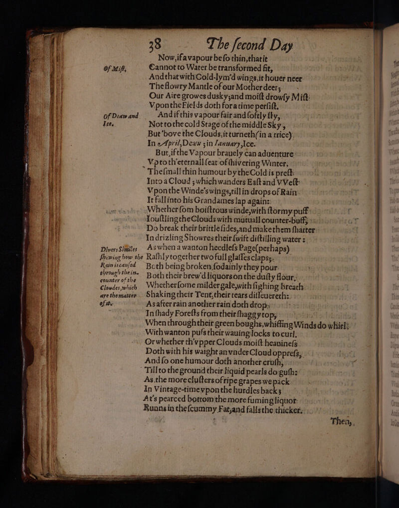 Of MiP; Tet. DiversSimiles 28 The fecond Day Now, ifavapour befo thin, ehatit €annot to Water be transformed fit, Andthat withCold-lym’d wings,it houer neer. The flowry Mantle of our Motherdeer; Our Aire growes dusky;and moift drowly Mitt: Vponthe Fields doth foratime perfift. Andif this vapour fair and foftly fly, Not tothe cold Stage of themiddleSky, But’bove the Clouds, itturneth(in a tricey, In e4pril, Deaw ;in January, Ice. But, ifthe Vapour bravely can aduenture: _ Vptoth’eternall {eat of thivering Winter; -Thefmal! thin humour by theCold is preft: Into a Cloud ; which wanders Eaft and VVeft: V pon the Winde's wings, till in drops of Rain It fallinto his Grandames Jap agains: Whether fom boiftrous winde,with ftormy puff: Toultling the Clouds with mutuall counter-buff; ° Do break their britthe fides,andmakethem (hatter. In drizling Showres their (wift diftilling water s. As when a wanton heedlefs Page(perhaps) Rain iscaufed counter of the Cloudes which are thematter of the Both being broken, fodainly they pour. Both their brew diiquorson the dufty four, Whetherfome milder gale,with fighing breath Asafter rain another rain doth drop: In thady Forefts from their fhage ytop; shiod ote When throughtheir green boughs, whifting Winds do whirl: With wanton pufs their wauing locks tocurl, Or whether th’vpper Clouds moift heauinefs. Doth with his waight anvnder Cloud opprefs,. And fo one humour doth another cruth, -Tillto the ground their liquid pearls doguhh: As the moreclufters ofripe grapes wepack. In Vintage-timevponthe hurdles backs At’s pearced bottom the more fuming liquor. Runns in thefcummy Fat,and falisthe thicker: Then, ,
