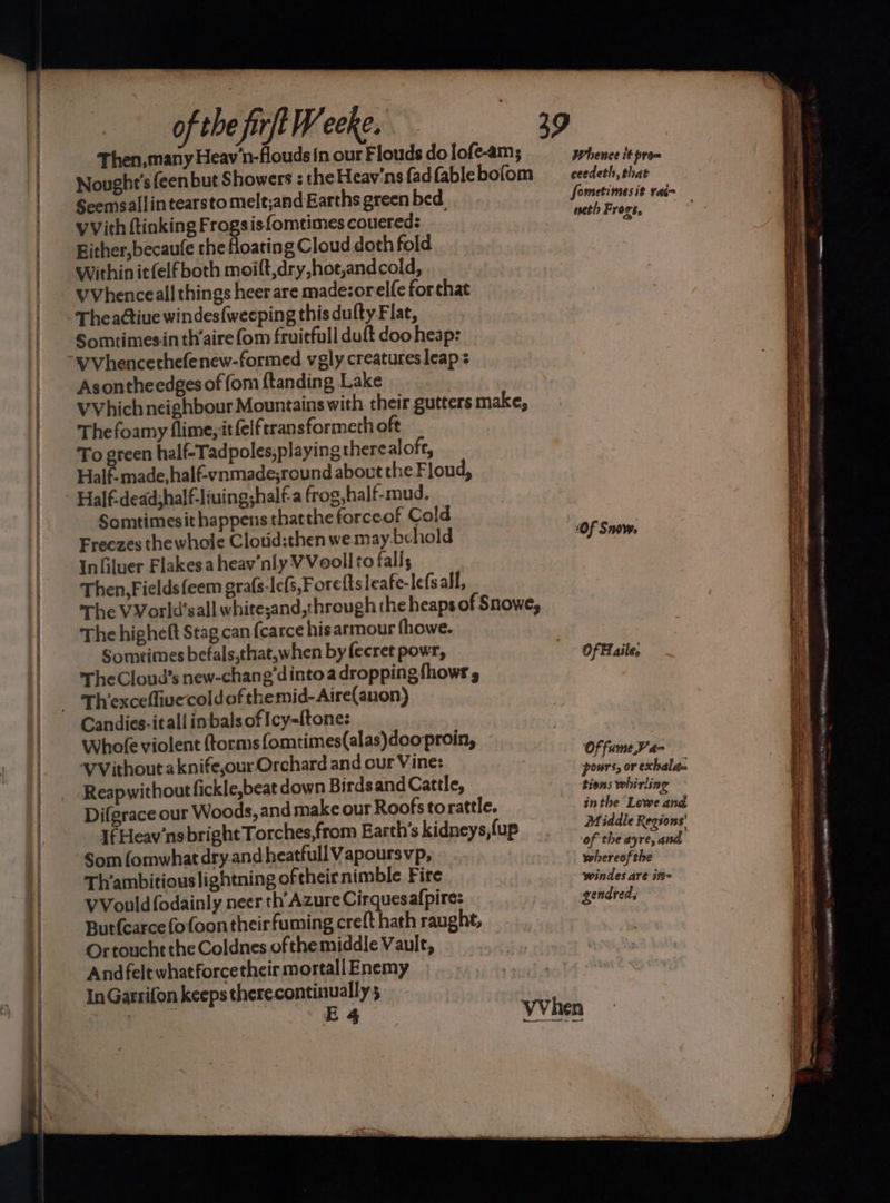Then,many Heav'n-flouds in our Flouds do lofe-am; Nought’s feen but Showers : the Heav'ns fad fable bofom Seemsallintearsto melt;and Earths green bed. vVith ftinking Froge isfomtimes couered: Bither,becaufe the floating Cloud doth fold Within it (elf both moift,dry,hot,andcold, VVhenceall things heer are madezorelfe forthat Theactiue windes{weeping this dufty Flat, Somtimesin th’aire (om fruitfull duft doo heap: Vvhencerhefenew-formed vgly creatures leaps Asontheedges of fom ftanding Lake VVhich neighbour Mountains with their gutters make, The foamy flime,it(elftransformeth oft To green half-Tadpoles,playing therealoft, Half-made,halfvnmade;round about the Floud, Half-dead;half-liuing;half-a frog, half-mud. Somtimesit happens thatthe forceof Cold Freezes the whole Clotid:then we may-bchold Infiluer Flakes a heav’nly VVoollto fall; Then, Fields feem grafs-lefs,Foreftsleafe-lefsall, The VVorld’sall whitesand,through the heaps of Snowe, The higheft Stag can {carce his armour fhowe. - Somrimes befals,that,when by fecret powr, TheCloud’s new-chang’dintoa dropping fhows Th’excefliuecold of themid-Aire(anon) Whole violent ftorms fomtimes(alas)doo proin, VVithout a knife,our Orchard and our Vine: Reapwithout fickle,beat down Birds and Cattle, Difgrace our Woods, and make our Roofs torattle. If Heav'nsbright Torches,from Earth's kidneys,fup Som (omwhat dry.and heatfull Vapoursvp, Th’ambitiouslightning oftheirnimble Fire VVouldfodainly neer th’ Azure Cirquesalpire: Burfearce fofoon their fuming creft hath raught, Ortoucht the Coldnes ofthe middle Vault, Andfelt whatforcetheir mortallEnemy In Garrifon keeps there continually 3 . E4 Whence it prom ceedeth, that weth F v0.96, Of Snove. Of Haile, Of fume,V’a- pours, or exhaleta ‘tions whirling inthe Lowe and Middle Regions’ of the ayre, and whereofthe windes are ift~ gendred, SS Sa — - = a eal COTO meme, sew _ -. nn caste EO CS tee a