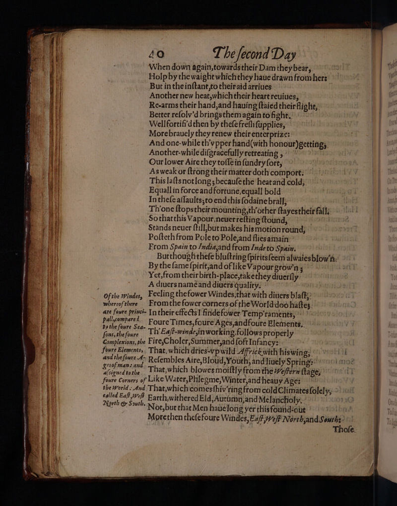 When down again,towards their Dam theybear, But in theinftant,to theiraid arriues Another new heat,which their heart reuiues, Re-arms their hand,and hauing ftaied their flight, Better refolv’d bringsthem again to fight. | Well fortifi'd then by thefefrefli fupplies, Morebrauely they renew theirenterprize: And one-while th’vpper hand(with honour)gettings, Another-whiledifgracefullyretreating 5° > Our lower Aire they toflein fandry(fore, Asweak or {trong their matter doth comport; This laftsnotlong;becaufethe heat and cold; Equall in force and fortune,equall bold In thefealfaults;to endthis fodainebrall; Throne ftopstheir mounting,th’other ftayestheir fall; Sothatthis Vapour,neverrefting ftound, | Stands neuer (till;but makes his motionround; Pofteth from Pole to Pole,and fliesamain From Spain to /ndia,and from Indeto Spain. By the {ame (pirit,and of like Vapourgrow’n ; Yet,from their birth-place,takethey diuerfly A diuersnameéand diuers quality: © : whereofthere Fromthefowercorners.of the Worlddoo hattes. are foure princi- In their effects! findefower Temp’raments; bal eomreres Foure Times, foure Ages,andfoure Elements. Complexion. the Fire,Choler,Summer,and {oft Infancy: foure Elements, That, which dries-vp wild Africkwith his wing, and thefoure A- Refembles Aire,Bloud, Youth, and lively Spring? &amp; phy So That,which blowes moiltly from the effern fave; foure Corners of Like Water,Phlegme,Winter,and heauy Age: sated ie Earth,withered Eld,Autamn,and Melancholy. North &amp; Sut» Noe, but that Men havelong yer thisfoundzout VTA