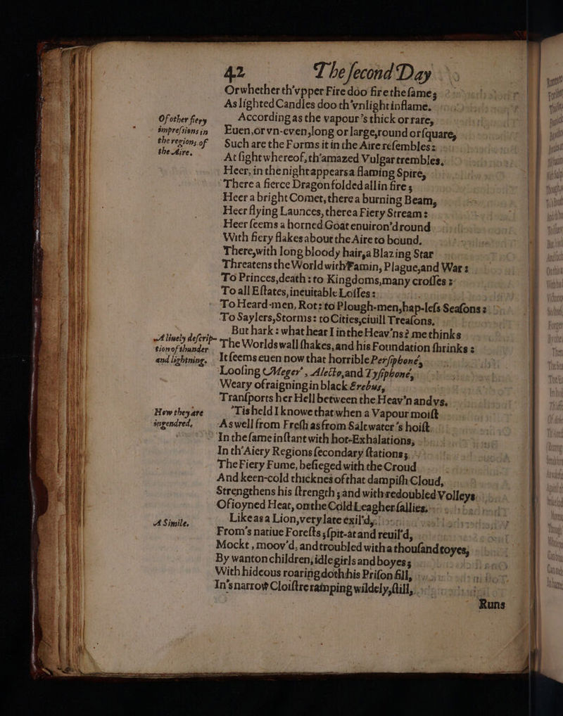 ESE = SES Se See SS Of other fiery smpre/sions in the revion; o f oO e) A Simile. 4.2 T he fecond Day Orwhether th'vpper Firedoo firethe fame As lighted Candles doo th'vnlightinflame, According as the vapour’s thick orrare, Euen,orvn-even,long or large,round or{quare, Such are the Forms it in the Aire refembles: At fight whereof, th’amazed Vulgartrembles, Heer, inthe nightappearsa flaming Spire, - ‘Therea fierce Dragon foldedallin fire ; ‘Heer a bright Comet, there a burning Beam, 7 Heer flying Launces, therea Fiery Stream: ‘ Heer feems a horned Goat enuiron’dround With fiery fakes abour the Aire to bound. There,with long bloody hair,a Blazing Star Threatens the World withPamin, Plague,and War s To Princes,death: to Kingdoms,many crofles :- To all Eftates, ineuitable Lotles: | ‘ToHeard-men, Rot: to Plough-men,hap-lefs Seafons : ‘To Saylers,Storms: to Cities,ciuill Treafons, | But hark : what hear I inthe Heav’ns? methinks The Worlds wall fhakes, and his Foundation fhrinks _Itfeemscuen now that horrible Per/pbone’, Looling Meger’ , Aletto,and Ty/iphoné, ‘Weary ofraigningin black Erebus, Inthefame inftant with hort-Exhalations, In th’Aiery Regions {econdary ftations; The Fiery Fume, befieged with the Croud And keen-cold thicknes ofthat dam pifh-Cloud, Strengthens his {trength; and withredoubled Volleys. ‘Ofioyned Heat, omthe Cold Leagherfallies;: Likeasa Lion,verylate exil'dy:’ | >-.- From’s natiue Forelts ;(pit-atand reuil'd, Mockt , moov’d, andtroubled withathoufand toyes, By wanton children, idle girls andboyes; With hideous roaringdothhis Prifon All, >, In'snarroy Cloiftreraimping wildely, (till, , Huntly Wie! lt ie eael ffl #()] JI baat WE Ik
