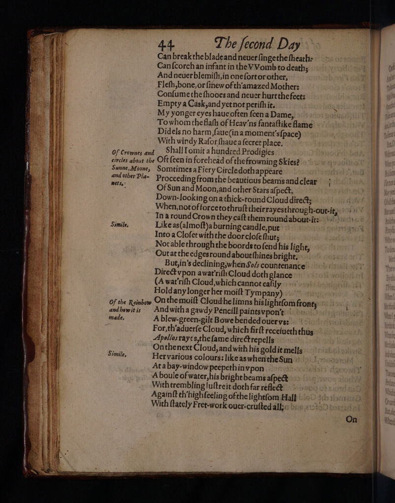 GRE MB EE ,, hi am: ele oe — The fecond Day Can break the bladeand neuer fingethe theath: Can {corchan infant in the VVomb to death; And neuer blemifh, in onefort or other, Flefh,bone, or finew of th'amazed Mother: Confume the fhooes and neuer hurtthe feet: Empty a Cask,and yet not perifhic. My yonger eyes haueoften feena Dame, Towhom the flafh of Heav’ns fantaftike fame Didels no harm ,faue(ina moment’s{pace) With windy Rafor fhauea fecret place, Sunne, Moone, and other Piga« BEES? Simile. Somtimes a Fiery Circledothappeare Proceeding from the beautious beams and clear Of Sun and Moon, and other Starsafj pect, Down-looking ona thick-roundCloud dire; In a roundCrown they caft themroundaboutit: Like as(almoft)a burning candle, put Into aClofet withthe doorclofe fhut; Not ablethroughthe boords to fend his | ight, Outat the edgesround about thines bright. But,in’s declining,whenSo/s countenance Direct vpon awar'rifliCloud doth glance (A wat'rith Cloud,which cannot ealily Holdany longer her moift Tym pany) and how it is made, Simile, Andwitha gawdy Pencil] paintsvpon’t © A blew-green-gile Bowebendedouervs: For, th‘aduer(e Cloud, which firft receiueth thus Apollos rayes,the fame directrepells Onthenext Cloud, and with his goldit mells Her various colours: likeaswhentheSun © Ata bay-windowpeepethin vpon | A boule of water,his bright beams afpect With trembling luftreit doth far rele Againft th’highfeeling ofthe lightfom Half : With ftately Fret-work ouer-crufted alge oc &amp; {