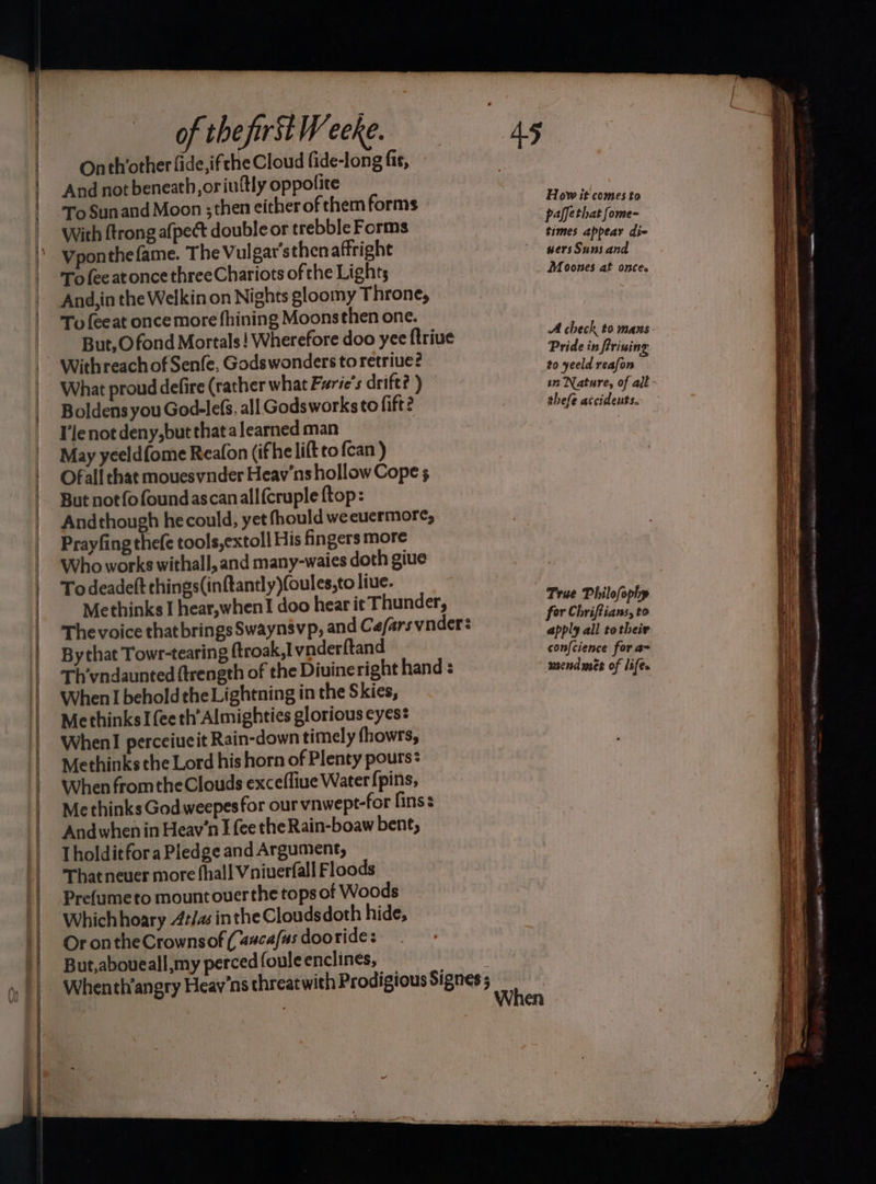 _ es pe ea ee of the first Weeke. Onth’other fide,ifche Cloud fide-long fis, And not beneath, oriuftly oppolite To Sunand Moon ; then either of them forms With {trong afpect double or trebble Forms Vponthefame. The Vulgar’sthen affright To fee at once threeChariots of the Lights And, in the Welkin on Nights gloomy Throne, To {eeat once more fhining Moonsthen one. But,O fond Mortals! Wherefore doo yee ftriue Withreach of Senfe, Gods wonders to retriue? What proud defire (rather what Furie’s drift? ) Boldens you God-lefs, all Gods works to fift? Ile not deny,but that a learned man May yeeldfome Reafon (ifhe lift to {can ) Ofall that mouesvnder Heav'ns hollow Cope 5 But notfofoundascanall{cruple ftop: Andthough hecould, yet fhould weeuermore, Prayfing the(e tools,extoll His fingers more Who works withall, and many-waies doth giue To deadeft things(inftantly)(oules,to liue. Methinks I hear,when! doo hear it Thunder, The voice that brings Swaynsvp, and Ce/ars vnder: By that Towr-tearing ftroak,1 vnderftand Th’vndaunted ftrength of the Diuineright hand : When I beholdthe Lightning in the Skies, Methinks Ifeeth’Almighties glorious eyes: WhenI perceiucit Rain-down timely fhowrs, Methinks the Lord his horn of Plenty pours: When fromtheClouds excefliue Water {pins, Methinks Godweepesfor our vnwept-for fins: And when in Heav'n I fee the Rain-boaw bene, Tholditfora Pledge and Argument, That neuer more fhall Vniuerfall Floods Prefumeto mount ouerthe tops of Woods Whichhoary At/as inthe Cloudsdoth hide, Or ontheCrownsof (asca/us dooride: But,aboueall my perced fouleenclines, How it comes to paffethat fome- times appear die wersSuns and Moones at once. A check to mans Pride in frining to yeeld reafon 1 Nature, of all thefe atcidents. True Philofophy for Chriftians, to apply all totheir con{cience for a~ send mes of life. es ~~ BILLA AME SN OUOENGS ery, — . = . — petit Ta POO ee ont