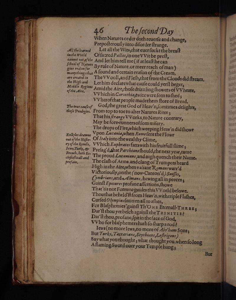 BS w mci MEEK e : 46 Thefecond Day ‘When Natures order doth reuerfeand change, Prepofteroufly into diforder ftrange. | Allthelearned . Let allthe Wies,that euerfuckt the breaft sntheworld Of facred Pa//as,inoneV Vit be pref, cannot out afthe And let him tell me(ifatleatthecan febool of Nature p yrule of Nature,or meerreach ofman aie sone hae A foundand certain reafon of the Cream, ny tings that : arecreatedin The VVooll,and Fleth,that fromtheClouds did ftream, the High and Let him declarewhat caule could yerlt beget, Middle Regions Amidthe Aire,tho(edrizzlin g thowers of VVheate, cor or VV hichi n Carinthiasewice were {een to shed ; WVherofthat people madethem {tore of Bread, Thetruecanfeof GOd,the great God of Heav'n,{omtimes delights, thefe Prodigies. From top to toe to alter Natures Rites ; That his /fraxge V Vorks, to Nature contrary, May be fore-runnersoffom mifery. The drops of Fire,which weeping Heav'n did {howr Fvisples d Vpon Lacaniawhen Romefentthe Flowr wap es ardywne ‘ 4 out of the Hiffo~ OF Ztaly into thewealthy Clime, ay ofthe Romas, VVhich Euphrates fattswith his fruitfull flime; Jews, Turks &amp; Prefap'd,shat Parthians fhould,thenext year,tame French, both Ec- hatte rou be . ; clefiaPicall and The proud Lucansans,and nigh quench their Name. High inthe Airegwhen valiant R cmanswarr'd Victorioufly onthe (now-Canton’d ) Suiffes, Cymbrians,andeAlmans hewing alin peecess ‘Gaintt Eprcures profanealleitions,fhowe Thar'tis not Fortuneguides this VVorld belowe. Thou that beheid’ftfrom Heav'n,withtri pleFlafhes, Curled O/mpins{mitten all to afhes, For Blafphemies‘gainft Th’O nz Eternall-Tur gE ; Dart thou yetbelch again the T Ri ni 1182 Dar’{t thou, profane, (pitin the face of God, VVho for bla(phemershath{o tharparod? Tews(no morelews,no moreof Aéyham § Ons; But Turks, Taxtarians, Seythians,Leftrigons) Say what youthought ; what thought you,when folong _ Aflaming Sword ouer your Tem plehung; a = eo = = St . EERE . es SS ee SS SH.