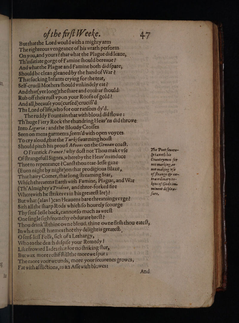Butthatthe Lord wouldwitha mightyarm The righteous vengeance of his wrath perform. On you, and yours? that what the Plague did leaue,, Thiinfatiate gorge of Famine fhould bereaue? ) And whatthe Plague and Famine both did{pare, Should be clean gleanedby the handof War 2 Thatfucking Infants crying for theteat, Self-cruell Mothers fhould vnkindely eat? Andthat(yerlong)thefliare and coultar fhould: Rub off theirruft vpon your Roofs of gold? Andall,becaufe you(curfed)crucifi'd Ths Lord of life,who for our ranfom dy‘d. Theruddy Fountain that with bloud did flowe : Th’huge Fiery Rock thethundring Heav'ns did throwe: Into Liguria : andthe Bloudy Crottes Seen on mensgarments,{eem’dwith open voyces. To cry aloud,thatthe Turks {warming hoatt Should pitch his proud 4Z00zs on the Genoan coalt. O Frantick France ! why doft not Thou make vie Of trangefull Signes,whereby the Heav’nsinduce Theeto repentance ¢Canftthou tear-letfe gaze (Buen night by nigtit)on that prodigtous Blaze, That hairy Comet;thatlong (treaming Star, WhichthreatensEarth with Famine, Plague, and War (Th’Almighty's Trident, and three-forked fire Wherewith he ftrikesvsin his greateft Ire) ? But what (alas! )can Heauens barethreatningsvrge? Sich allthe tharp Rods which fo hourely {courge Thy fen€-letle back, cannotfo much as wreft: Onelinglefighfromrhy obdurate bre {t2 The Poet fenere~ ly taxeth his Countrymen for not markinz or not making vfe of francre Gy ex. tra ordinary to- hens of Gods inss minent dif pleas Tn what molt harmestheé thy delighris greateft. Olenf-leil Folk, fick ofa Lethargy, Whotothe death defpife your Remedy! Likefroward ladesthat forno ftriking ftur, Burwax morereftif fillthe morewelpurs: Themore yourweounds, more yourfecurenes growes, Fat withafflicions,asan Alle with blowes: