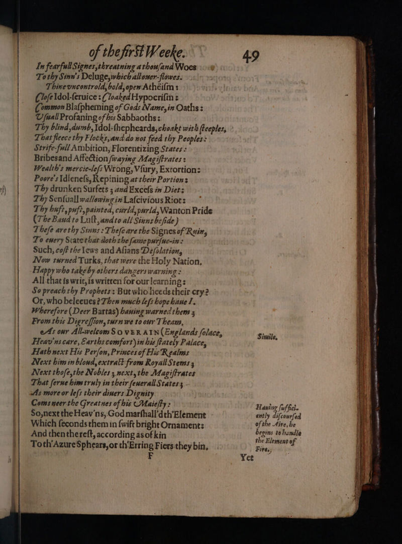 In fearfullSignes,threatning athou/and Woes To thy Sinn's Deluge, which allower-flowes. Thinevucontrold, bold, opew Athéi(m : (lofe\dol-feruice : ( loaked Hypocrifin : (ommon Blafpheming of Geds Name, in Oaths : U fuall Profaning of bes Sabbaoths : That fleece thy Flocks,andido not feed thy Peoples: Strife-full Ambition, Florentizing States : Bribesand AffeCtion /waying Adagiftrates : Wealth's mercie-lefs Wrong, Vfury, Extortion: Poore's Idienels, Repining at their Portions Thy drunken Surfets 5 avd Exce(s in Diet: Thy Sen{uall wallowing in Lafcivious Riot: Thy buft, puft, painted, curld,purid, Wanton Pride (The Baud to Lult,andto all Sinns befide) Thefe arvethy Sinus : Thefe are the Signes of Rein, To enery Siatethat doth the fame purfuc-in : Such, cof? the lews and Afians De/olation, Now turned Turks, that were the Holy Nation, Happy who take by others dangers warning : All that is writ, is written for our learning : So preach thy Prophets: But who heeds their cry? Or, who beleeues? Then much Lefs hopehauel. Wherefore (Deer Bartas) bauing warned them s From this Digreffion, turn we to our Theam, ets our All-welcomS.o VER AUN (Englands folace, Heav'ns care, Earths comfort) in his feately Palace, Hath next His Perfon, Princes of His Realms Next bim in bloud,extratt from Royall Stems ; Next thofe,the Nobles; next, the Magiftrates That ferne him truly in their fenerallStatess As more or le{s their diners Dignity Comsneerthe Greatnes of his Maielty : So,next the Heav’ns,:God marfhall’dth’Element Which feconds them in {wift bright Ornament: And thenthereft, according asofkin Toth'AzureSphears, or th'Erring Fiers they bin, | F Simile, Hauing (uf ficie ently diftous{ed of the Aire, he begins te handle the Element of Fires,