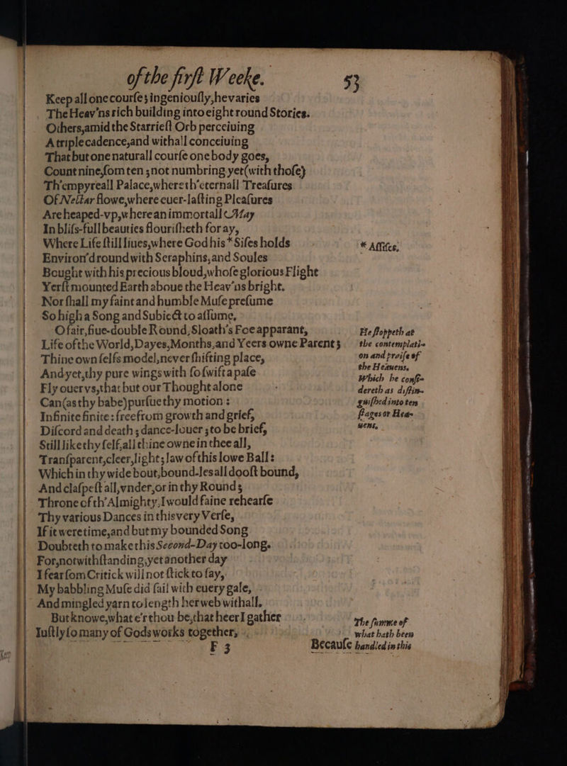 Keep all onecourfe; ingenioufly ,hevaries The Heay'ns rich building intoeight round Stories. Others,amid the Starrie{t Orb perceiving Atriplecadence,and withall conceiving That but one natural! courfe one body goes, Count nine,fom ten ;not numbring yer(with thofe} Thempyreal] Palace,whereth’eternall Treafures Of Neitar flowe,where cuer-lafting Pleafures Areheaped-vp,whereanimmortall Way In blifs-full beauties fourifheth foray, Where Life ftill liues,where God his* Sifes holds Environ’droundwith Seraphins,and Soules Bought with his precious bloud,whofe glorious Flighe Yerft mounted Earth aboue the Heav’ns bright. Nor fhall my faintand humble Mufe prefume So higha Song and Subicé to alfume, O fair, fiue-double R ovnd, Sloath’s Foe apparant, Life ofthe World, Dayes,Months,and Yeers owne Parent § Thine own felfs model,never fhifting place, Andyet,thy pure wings with fofwiftapafe Fly ouervs,that but our Thought alone Can(asthy babe)purfuethy motion : Infinite finite: freefrom growth and grief, Difcord and death; dance-louer ;to be brief, Still likethy felf,all thine ownein thee all, Tran{parent,cleer, light; law of this lowe Ball: Which in thy wide bout,bound-lesall dooft bound, And clafpeft all,vnder,or in thy Rounds Throne cf th’ Almighty,I would faine rehearfe Thy various Dances inthisvery Verfe, If it weretime,and butmy bounded Song Doubteth to make this Second-Daytoo-long. For,notwithftanding,yetanother day I fearfomCritick wijinot ftick to fay, My babbling Mufe did fail with every gale, And mingled yarn tolength herwebwithall. But knowe,what e’rthou be,that heerI gather Iuftlyio many of Gods works together; «. | € Alftfes, Ele foppeth ae the contemplatie on and proife of the Heauens. Which he confe= dereth as diffin~ guilhed into ten fragesor Hea- BENS, The fumme of what hath bees — = = Se Se ep ime aa ona A, le ia ee en ee — — ——