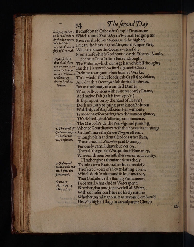 booke, e whats Becaufe by th’Orbe of th'ampleFirmament to be vaderftood Whichround This-Day th’Eternall Finger pent by the firmament B erween the lower Watersandthe higher;. ees she Umean the Heav’ns,the Aire,and th’vpper Fire, fir of Genv.6. Which feparate the Oceans waters fale, . | From thofe which God pour'd o’r th’Ethereal V.ault,, Acanfttbofe Yet haueInotfolittlefeen and fought that thinkthere. ~The Volums,which our Age hath chiefeftthought; See etm. Butthat! knowe how (utrly greatelt Clarks. ow ethe firmas : ; ment: Whom be Pre(umeto argue in theirlearned Works, confutethby . T’o’t-whelmthefeFloods,this Cryftal to deface, diners Reafonss And dry this Ocean,which doth allimbrace, Seles But asthe beauty ofa modeft Dame, - Who,well-contene with Natures comly Frame; And native Fair(asitis freely giv 'n) In fitproportion by the hand of Heav‘n). Doth not,with painting, prank,norfet-it-out: With helps of Art,{ufficient Fair withouts Is more prayfe-worthy,then the wanton glance,. Th’affected gait,th’alluring countenance; The Martof Pride,the Periwigs and painting, 1, Theword of - Whence Courtifans refrefh their beautiesfaintings ved beforethe- Th ouph plain andrurall itdoerather feem, voice ofmams hen (chool'd Atheniansand Diuinity, For onely varnith,havebut Veritys, Thenallthegolden Wic-prideof Humanity, Wherewith men burnifh there erroneousvanity. I’lrather giveathoufandtimes thely 2,.Gods word ip To mine own Reafon,then but once defy mentioneth wa-- ° 2 P Me tersbeforethe Thefacred voice of th’ever-lafting Spirir,. firmament, Which doth (ooftenand{oloudaverr-it, That God,abovethe fhining Firmament, Gen.t-7* —_ Twotnot,I,what kind of Waters pent: Pfal. 104-3) ; Plali48.4. Whether;that pure,{uper-celeftial] Water, , With our inferiour haue nolikely nature: . Whether, turnd Vapour. it haue round embow'd -Heav'nshighelt ftagein atranfparent Clouds. a en