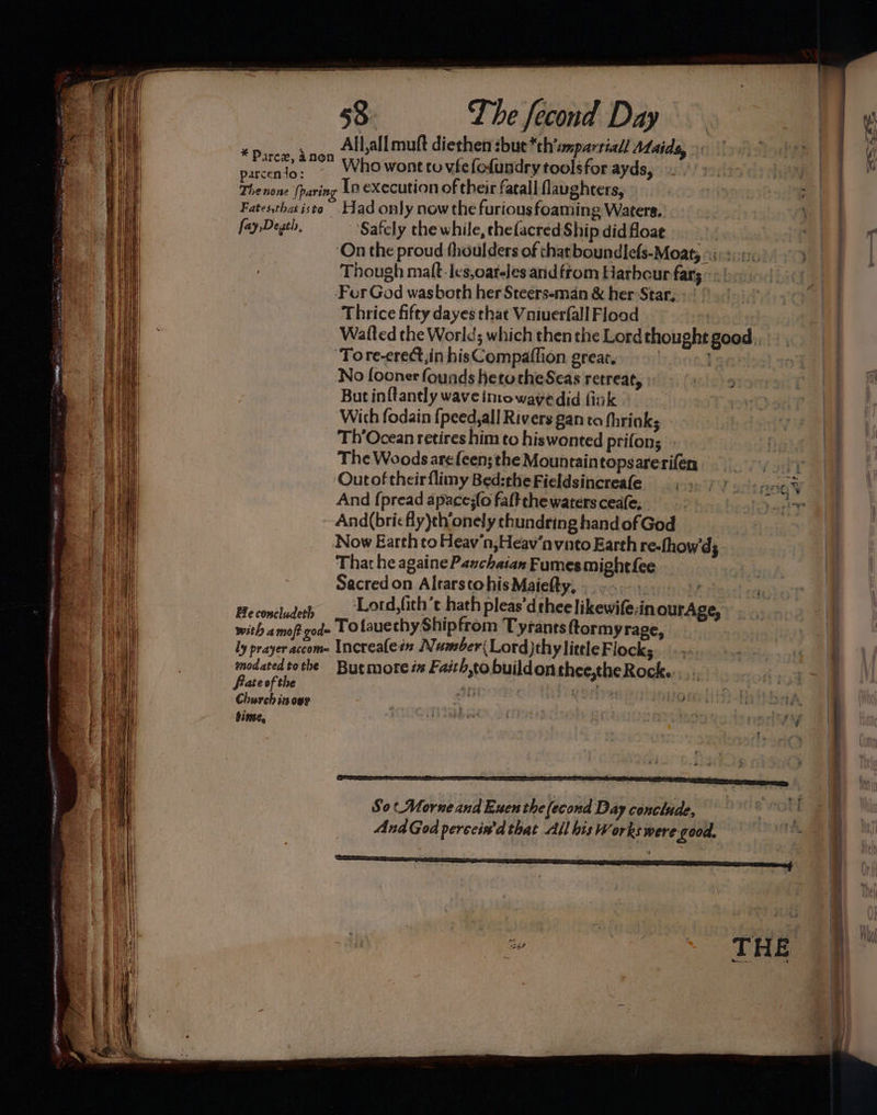 All,all muft diethen sue *th'smparriall Ataids, ¥ Dp. 2 | Parex, Anon Who wont to vfe fodundry toolsfor ayds, arcento: | Theslont (paring In execution of their fatall Naughters, 3 eee Fatesthat isto Had only now the furious foaming Waters. a0 fay,Degth, Safcly the while, thefacred Ship did floae | wen oT ‘On the proud thoulders of chat boundlefs-Moaty *ir2o0. Though maft-Ies,oareles and ftom Harbour far; « For God wasboth her Steers-man &amp; her Star, Thrice fifty dayes that Vaniuerfall Flood Watted the World; which then the Lord thought good ‘Tore-crect,in hisCompaflion greats. Leaniss} 109s) No fooner founds hetotheSeas retreat, : ite) sineren Oe Pall But inftantly wave imowavedid fink a | With fodain {peed,all Rivers gan to fhrinks ai Th’Ocean retires him to hiswonted prifon; ai The Woods arefeen: the Mountaintopsarerifen ai a ‘Outof their flimy Bed:the Fieldsincreafe iy at And {pread apace;{o falt the waters ceafe. | ny ia} And(bricfly)th’onely thundring hand of God | a) Now Earth to Heav'n,Heav‘n vato Earth re-fhow'd; aa That he againe Pazchaian Fumes mighti{ee | a Sacred on Altarscohis Maiefty, . , a | Beconcluderp _. Lotd,fith’t hath pleas'dthee likewife:in ourAge, ai with amoft goed- POtauethy Ship from Tyrants ftormyrage, i t i ly prayer accome Increafezn Number Lord)thy little Flocks ; 1 v4 1 1 modated tothe But mote ix Faith,to buildonthee,theRock.:, ree | ' ql Church inowy ; e eh og te ee auth binse, oe eee eet iit om has heii ee Re | ay So (Morne and Euen the (econd Day conclude, ‘Ctl AndGod perccin'd that All bis Works were. good, Ae