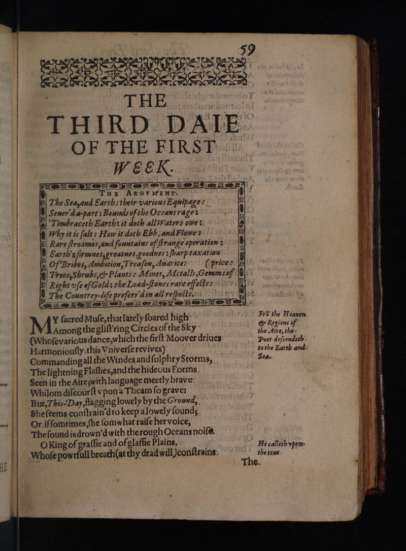eas IG Fs ses ¥ OF THE FIRST WEEK. Tus ARGV MENT. The Seayand Earth: their-various Equipage: @ Sener'da-part : Bounds ofthe Oceans rage: | |’ Timbraceth Earths it doth all Waters owe >: b Why it is (alt: How it doth Ebb, and Flawe's | Rare ftreames,and fountains of firange operation « 8) Carth’s firmnes,greatnes,goodnes 3 [harp taxation 4 Of Bribes, Ambition, Treafon, Auarice: (price: @| Trees,Shrubs,&amp; Plants: Adines, Metalls,Gemms of : E) Right ufe ofGold: the Load-ftones rare effetis:.-. The Countrey-life prefer din all refpetts.':: ry Dit Sel sll ligretmiveme yc) M« facred Mufe, that lately foared high Among the glift'ring Circles of the Sky (Whofevarious dance,whichthe firft Moover drives Harmonioufly, this Vniverle revives) | Commandingall the Windesandfulphry Storms, The lightning Flaflies,and the hideous Forms. Seen in the Aireswith language mectly brave: Whilom difcour{t vpon’a Theam fo grave: But,This-Day, flagging lowely by the Ground, . Shefeems conftrain’dto keep alowely found; Or. iffomtimes, the fomwhat raife hervoice, Thefoundisdrown’d with therough Oceansnoil@ OKingof graffie and of glaffie Plains, . | Whofe powrfullbreach(at thy dradwill Jconfrains: Hep iron i ap b pig e&amp; Regions of the Aire, the- Sea. the true - 5 LORD ALE APE Ryser. a ee = ~ —