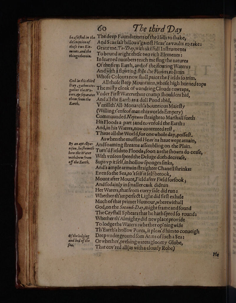 ms : The third Day Sea{sified in the Thedeep Foundations ofthe Hills to fhake, defcriptionof And Scasfalt billows’gai oft Heav’ns vaults corakes shefe two Ele~ Grant me,7 0-Day, with skilful Inftiruments a. le tl Tobound aright thefe two rich Elements : 3 - Inlearnednumbers teach me fing the natures Of thefirm Earth, andof the floating Waters: Andwithaflowring ftilechéFlowrstolimn — ~~ Whofe Coloursnow fhall painethe Fields (otrim, Ali thofe fteep Mountains,whofe high horned tops ra Rees . Themifty cloak of wandring Clouds eawraps, ae feparates Viider Firlt Waterstheir crum p fhoulders hid, them fromthe Andal[the Earth asa dull Pond abid, | Earth, Vatillth’All-Monarch’s bountious Maiefty (Willing t'enfeof man thisworldsEmpery) ' Commaunded Neptune {traightto Marthall forth His Floods a. part sand to vnfold the Earths: And,in his Waters,nowcontentedreft , T haueall the World,for onewhole day,poffeft. ___ Aswhen themuffled Heav’ns haue wept amain, By anaptcepa- Andfoaming [treams aflembling on the Plain, rifon, befbeweth eit Fieldsto Floods; foon asthe fhowrs do ceafe, God in thisthird how the W ; y, ; | patie fo: With vnfeenfpeed the Deluge doth decreae, oftheEarth, Supsvp itfelf,inhollow{pongesfinks, And’samplearmsin ftraighter Chanell thrinks: Evenfothe Sea,to efelfitfelfbetaok, Mountafter Mount, Field after Field forfook ; And fodainly infmallercask dideun _ Her Waters, that from euery fide didrun: Whether th’imperfect Lighe did firft exhale Much of that primer Humour,wherewithall God,on the Second-Day,might frameand found TheCryftall Sphearsthat he hath {pred fo round: Whether th’Almighty did newplaceprovide To lodgethe Waters :whether op‘ning wide Th Earth's hollow Pores, it pleas'd him to conueigh Gfthelodging Deepvnderground fom Arins offuchaSea: and bed ofthe | Orwhether,prefsing watersgloomy Globe, fea, , That coy’red all(as witha cloudy Robe)