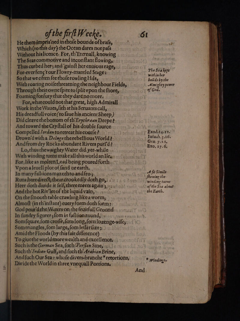 He themimpris’ned inthofe bounds of brafs, Which (to this day} the Ocean dares not pafs Without hislicence. For, th’Eternall, knowing The Seas commotive and inconftant flowing, Thus curbed her; and ‘gain{t her enuious rage, ; For-everfeng¢'t our Flowry-mantled Stage: Sothat we often fee thoferowling Hils, With roaring noifethreatning the neighbour Fields, Through theirownefpiteto (plit vpon the fhore,. Foaming forfury that they daréno more. For,whatcould not that great, high Admirall Work inthe Waues,fith at his Seruants call, His dreadfull voice(to faue his ancient Sheep ) Did cleave thebottom of th’'Eryzbrean Deepe?. And toward the Cry {tall of his double fource Compelled /ordaxtoretreat hiscourfe ? Drown dwitha Deluge therebellious World 2. And from dry Rocks abundant Rivers purl’d ? Lo,thusthewaighty Water did yer-while With winding turns make all thisworldanHeg, For, like as moleen Lead being poured forth; Vponaleuell plot of {and orearth, | In many fafhionsmazethito andfro;: Runs heerdirect; thear.crookedly doth go, . Heer doth divide it elf, theremeets again’; -; Andthe hotRiv‘letof the liquid vain; : On the fmooth tablecrawling likea worm; Almoft (in th’inftant) euery form doth form: God pour'dithe Waterson the fruitfull Ground. In fundry figures ; {om in fafliionround, « or Som {quare,fom crotle,fom long, {om lozenge-wile;. Somtriangles, fom large, fom letferfize ;,_ To giuethe worldmorewealth and excellence... . Such is the German Sea; {uch Perfiax Sine, Such th'Judian Gulfjand (uch th’ Arabian Brine, The Sea kept within her boitds by the Almighty power of God, Exod:1 4.11. Tofuah. 3116. Gen. 7:21, Exo, 17.6, A fit Simile fhewine the winding turns SS of the Sea about: the Earth. * Wi ndi 05 et