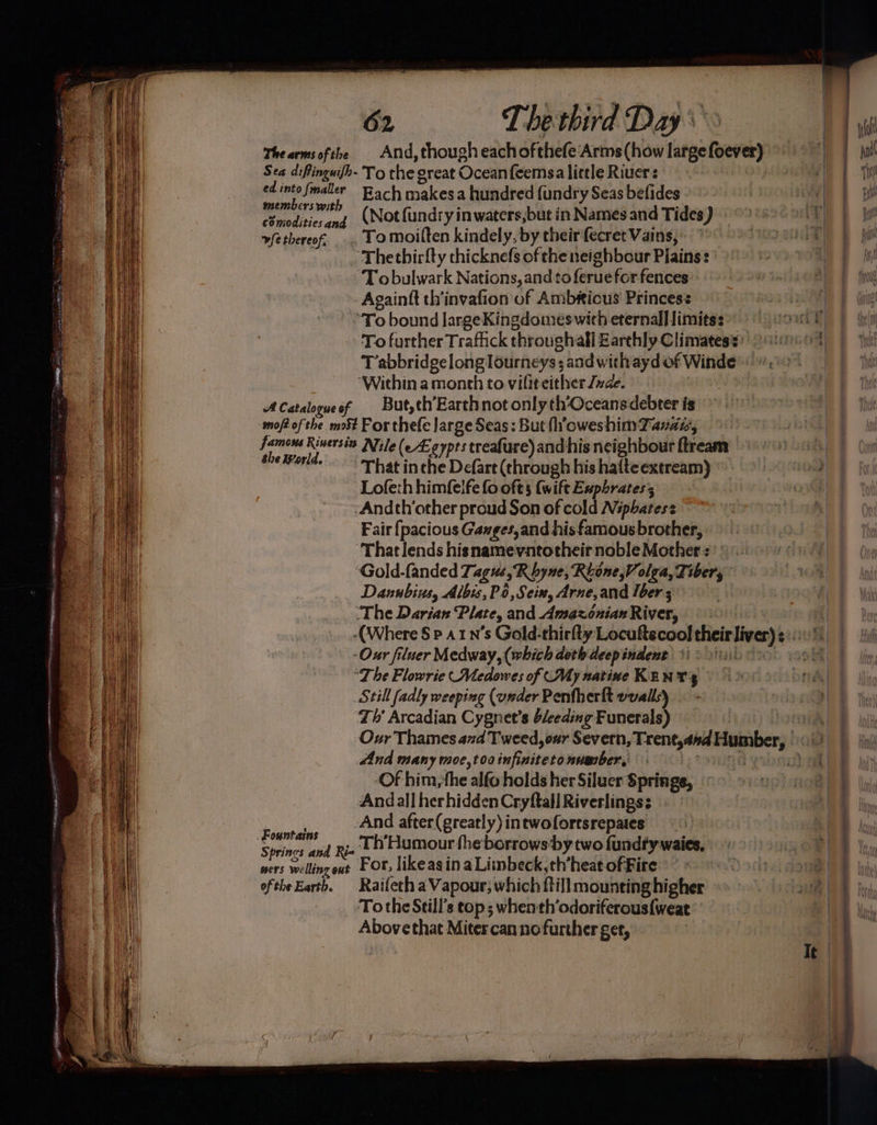 The arms ofthe And, though eachofthefe Arms (how large foever) Sea diffinguifh- To the great Ocean feemsa little Rivers | ne st fol maler Rach makesa hundred {undry Seas befides ee” Nor fundry inwaters,but in Names and Tides) commodities and ; ; . vfetbereof, .. Tomoilten kindely, by their fecret Vains, ‘Thethirfty thicknefs of the neighbour Plains: ~ Tobulwark Nations, and to feruefor fences Againft th'invafion of Ambious' Princess T abbridgelonglourneys; and with ayd of Winde- “Within a month to vilit either nae. ACataloqueof But,th’Earthnot only th‘Oceansdebter is -moptofthe mo For thee large Seas: But f’oweshimTanai, > 5 Rinersia Nile (e£eypts treafure) and his neighbour ftream tel¥orld. That in che Defart (through his hafteextream) Lofeth himfelfe fo oft (wift Exphratess -Andch’other proud Son of cold Nphatese Fair fpacious Ganges, and his famous brother, ‘That lends hisnamevntotheir noble Mother « ‘Gold-fanded Tagus, Rhyne, Reone Volga, Tiber, Danubius, Albis, P6,Sein, Arne,and lber ‘The Darian Plate, and Amazonian River, -Our filuer Medway, (which doth deepindent i> 1.1) “The Flowrie Medowes of My native Kants Still fadly weeping (under Penfherlt wvalls) ‘Th’ Arcadian Cygnet’s b/eeding Funerals) dnd many moe,toainfinitetonumber, -Of him,the alfo holds her Siluer Springe, Andall herhidden Cryftall Riverlings; _And after(greatly) intwofortsrepates Fountains Ri- Th'Humour fheborrows-by two fundty waies, Sprincs and To the Still's top; when th’odoriferous{weat Abovethat Miter canno further get, PRM. ae , See “ a - apo se a) ¥ xo =, ae i eT A ETI gy eT