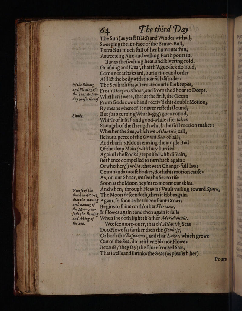 The Sun (as yerft I aid) and Windes withall, Sweeping the fur-face of the Brinie-Ball, Extractas much ftill of her humoursthin, Asweeping Aire and welling Earth pours in. But as the {welting heat,and fhivering cold, -Gnathing and {weat, thatth’Ague-fick do hold, Come notat hazzard, butin time and order Affli& the body with these fell diforder : Ofthe Ebbing - The Seahath fits,alternate courfe fhekeepes, <x lowingo’ From Deepto Shoar,and from the Shoar to Deeps. pf pap ie Whether itwere,thatatthefirft,theOcean From Gods owne hand receiv’d this double Motion, By means whereof, it neverrefteth ftound, But (asa turning Whirli-gig) goes round, — Whirls of it felf, and good-whileafcer takes Strength of the ftrengeh which the firft motion makes : Whether the Sea, which we 4elantick call, Be buta peece of the Grand Sea of all's: And that his Floods entring theample Bed Of the deep Main (with fury hurried | Simile, Bethence compelled to turn back again Orwhether(yxthia, that with Change-full laws As, on our Shoar, we fee the Seatorife Soonasthe Moon beginsto mount our skies. Proofe of the third caufe: viz, The Moon defcendeth, then it Ebbs again. that the waxing A gain, fo foon as herinconftant Crown | oi Stig Beginsto fhine onth’other Hortzon, feth the flowing It Flowes again :and then again it falls oh 5 and ebbing of When fhedoth lightth’other Aferidionalls, | the Sea, Wee fee more-ouer, that th Arlantik Seas - 3 a Doo Flowe far farther chen the Gende/e, Or borhthe Bo/phores s andthat Lakes, which growe Out of the Sea, do neither Ebb nor Flowe: Becaufe (they fay) the filuer fronted Star, en Ng Ee eT 20 enne